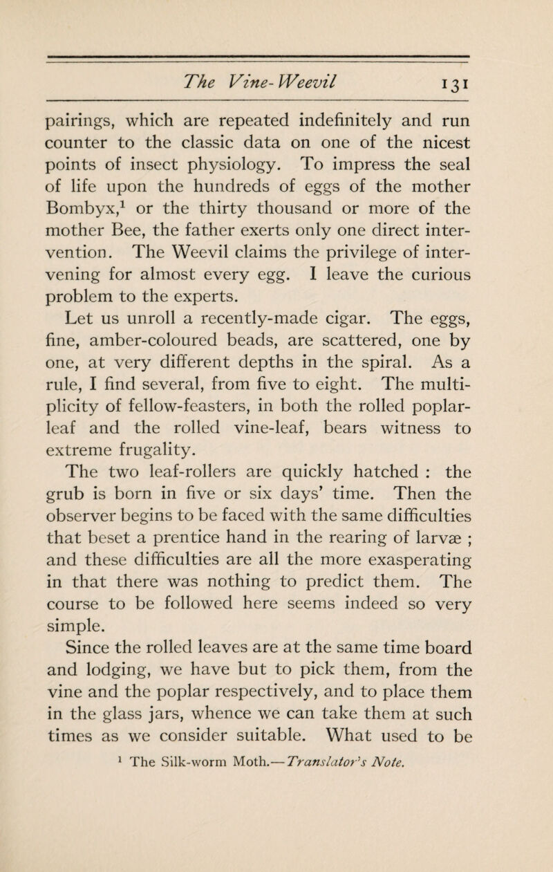 pairings, which are repeated indefinitely and run counter to the classic data on one of the nicest points of insect physiology. To impress the seal of life upon the hundreds of eggs of the mother Bombyx,^ or the thirty thousand or more of the mother Bee, the father exerts only one direct inter¬ vention. The Weevil claims the privilege of inter¬ vening for almost every egg. 1 leave the curious problem to the experts. Let us unroll a recently-made cigar. The eggs, fine, amber-coloured beads, are scattered, one by one, at very different depths in the spiral. As a rule, I find several, from five to eight. The multi¬ plicity of fellow-feasters, in both the rolled poplar- leaf and the rolled vine-leaf, bears witness to extreme frugality. The two leaf-rollers are quickly hatched : the grub is born in five or six days’ time. Then the observer begins to be faced with the same difficulties that beset a prentice hand in the rearing of larvae ; and these difficulties are all the more exasperating in that there was nothing to predict them. The course to be followed here seems indeed so very simple. Since the rolled leaves are at the same time board and lodging, we have but to pick them, from the vine and the poplar respectively, and to place them in the glass jars, whence we can take them at such times as we consider suitable. What used to be ^ The Silk-worm Moth.—Translator's Note,