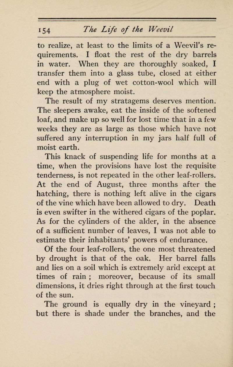 to realize^ at least to the limits of a Weevil’s re¬ quirements. I float the rest of the dry barrels in water. When they are thoroughly soaked, I transfer them into a glass tube, closed at either end with a plug of wet cotton-wool which will keep the atmosphere moist. The result of my stratagems deserves mention. The sleepers awake, eat the inside of the softened loaf, and make up so well for lost time that in a few weeks they are as large as those which have not suffered any interruption in my jars half full of moist earth. This knack of suspending life for months at a time, when the provisions have lost the requisite tenderness, is not repeated in the other leaf-rollers. At the end of August, three months after the hatching, there is nothing left alive in the cigars of the vine which have been allowed to dry. Death is even swifter in the withered cigars of the poplar. As for the cylinders of the alder, in the absence of a sufficient number of leaves, I was not able to estimate their inhabitants’ powers of endurance. Of the four leaf-rollers, the one most threatened by drought is that of the oak. Her barrel falls and lies on a soil which is extremely arid except at times of rain ; moreover, because of its small dimensions, it dries right through at the first touch of the sun. The ground is equally dry in the vineyard ; but there is shade under the branches, and the