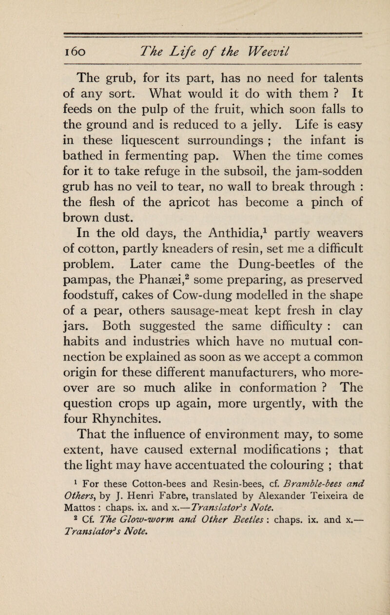 The grub, for its part, has no need for talents of any sort. What would it do with them ? It feeds on the pulp of the fruit, which soon falls to the ground and is reduced to a jelly. Life is easy in these liquescent surroundings ; the infant is bathed in fermenting pap. When the time comes for it to take refuge in the subsoil, the jam-sodden grub has no veil to tear, no wall to break through : the flesh of the apricot has become a pinch of brown dust. In the old days, the Anthidia,^ partly weavers of cotton, partly kneaders of resin, set me a difficult problem. Later came the Dung-beetles of the pampas, the Phanæi,^ some preparing, as preserved foodstuff, cakes of Cow-dung modelled in the shape of a pear, others sausage-meat kept fresh in clay jars. Both suggested the same difficulty : can habits and industries which have no mutual con¬ nection be explained as soon as we accept a common origin for these different manufacturers, who more¬ over are so much alike in conformation ? The question crops up again, more urgently, with the four Rhynchites. That the influence of environment may, to some extent, have caused external modifications ; that the light may have accentuated the colouring ; that ^ For these Cotton-bees and Resin-bees, cf. Bramble-bees and Others^ by J. Henri Fabre, translated by Alexander Teixeira de Mattos : chaps, ix. and x.—Translatai^s Note. 2 Cf. The Glow-worm and Other Beetles ; chaps, ix. and x.— Translatai^s Note,