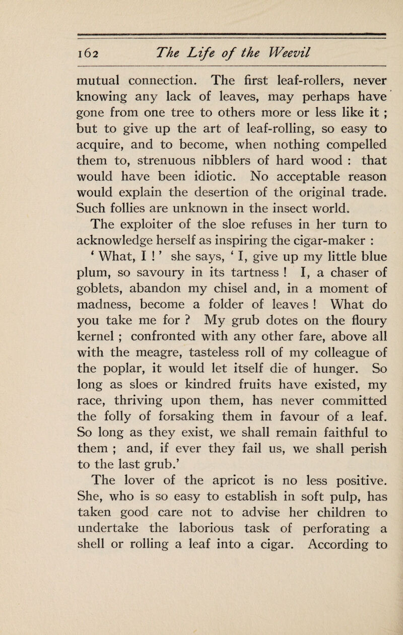 mutual connection. The first leaf-rollers, never knowing any lack of leaves, may perhaps have gone from one tree to others more or less like it ; but to give up the art of leaf-rolling, so easy to acquire, and to become, when nothing compelled them to, strenuous nibblers of hard wood : that would have been idiotic. No acceptable reason would explain the desertion of the original trade. Such follies are unknown in the insect world. The exploiter of the sloe refuses in her turn to acknowledge herself as inspiring the cigar-maker : ‘ What, I ! ' she says, ‘ I, give up my little blue plum, so savoury in its tartness ! I, a chaser of goblets, abandon my chisel and, in a moment of madness, become a folder of leaves ! What do you take me for ? My grub dotes on the floury kernel ; confronted with any other fare, above all with the meagre, tasteless roll of my colleague of the poplar, it would let itself die of hunger. So long as sloes or kindred fruits have existed, my race, thriving upon them, has never committed the folly of forsaking them in favour of a leaf. So long as they exist, we shall remain faithful to them ; and, if ever they fail us, we shall perish to the last grub.’ The lover of the apricot is no less positive. She, who is so easy to establish in soft pulp, has taken good care not to advise her children to undertake the laborious task of perforating a shell or rolling a leaf into a cigar. According to