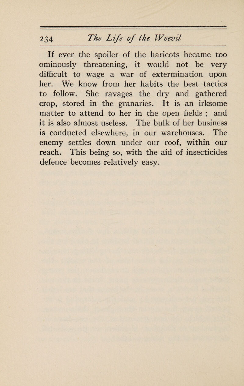 If ever the spoiler of the haricots became too ominously threatening, it would not be very difficult to wage a war of extermination upon her. We know from her habits the best tactics to follow. She ravages the dry and gathered crop, stored in the granaries. It is an irksome matter to attend to her in the open fields ; and it is also almost useless. The bulk of her business is conducted elsewhere, in our warehouses. The enemy settles down under our roof, within our reach. This being so, with the aid of insecticides defence becomes relatively easy.