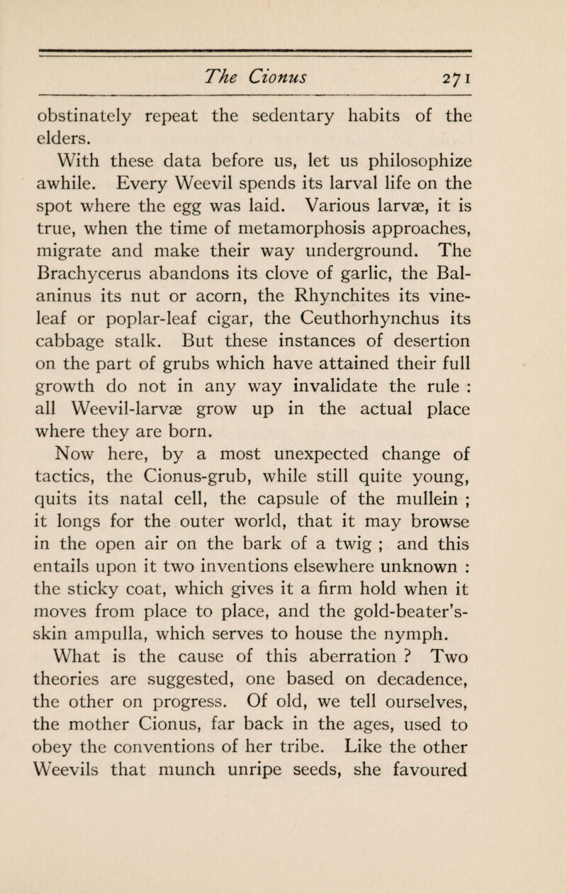 obstinately repeat the sedentary habits of the elders. With these data before us, let us philosophize awhile. Every Weevil spends its larval life on the spot where the egg was laid. Various larvæ, it is true, when the time of metamorphosis approaches, migrate and make their way underground. The Brachycerus abandons its clove of garlic, the Bal- aninus its nut or acorn, the Rhynchites its vine- leaf or poplar-leaf cigar, the Ceuthorhynchus its cabbage stalk. But these instances of desertion on the part of grubs which have attained their full growth do not in any way invalidate the rule : all Weevil-larvæ grow up in the actual place where they are born. Now here, by a most unexpected change of tactics, the Cionus-grub, while still quite young, quits its natal cell, the capsule of the mullein ; it longs for the outer world, that it may browse in the open air on the bark of a twig ; and this entails upon it two inventions elsewhere unknown : the sticky coat, which gives it a firm hold when it moves from place to place, and the gold-beater’s- skin ampulla, which serves to house the nymph. What is the cause of this aberration ? Two theories are suggested, one based on decadence, the other on progress. Of old, we tell ourselves, the mother Cionus, far back in the ages, used to obey the conventions of her tribe. Like the other Weevils that munch unripe seeds, she favoured