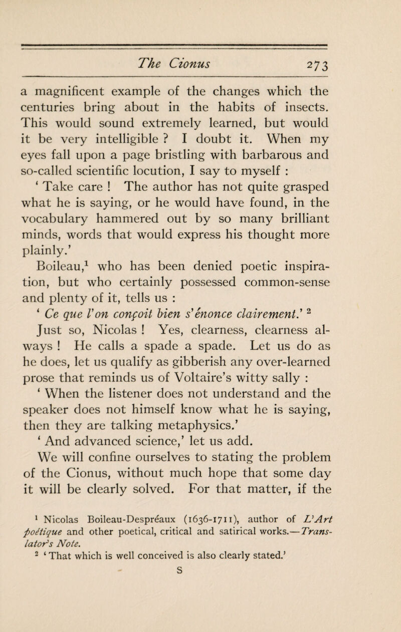 a magnificent example of the changes which the centuries bring about in the habits of insects. This would sound extremely learned, but would it be very intelligible ? I doubt it. When my eyes fall upon a page bristling with barbarous and so-called scientific locution, I say to myself : ‘ Take care ! The author has not quite grasped what he is saying, or he would have found, in the vocabulary hammered out by so many brilliant minds, words that would express his thought more plainly.’ Boileau,^ who has been denied poetic inspira¬ tion, but who certainly possessed common-sense and plenty of it, tells us : ^ Ce que l'on conçoit bien s'énonce clairement' ^ Just so, Nicolas ! Yes, clearness, clearness al¬ ways ! He calls a spade a spade. Let us do as he does, let us qualify as gibberish any over-learned prose that reminds us of Voltaire’s witty sally : ‘ When the listener does not understand and the speaker does not himself know what he is saying, then they are talking metaphysics.’ ‘ And advanced science,’ let us add. We will confine ourselves to stating the problem of the Cionus, without much hope that some day it will be clearly solved. For that matter, if the ^ Nicolas Boileau-Despréaux (1636-1711), author of UArt poétique and other poetical, critical and satirical works.—Trans¬ lator's Note. ^ ‘ That which is well conceived is also clearly stated.’ S