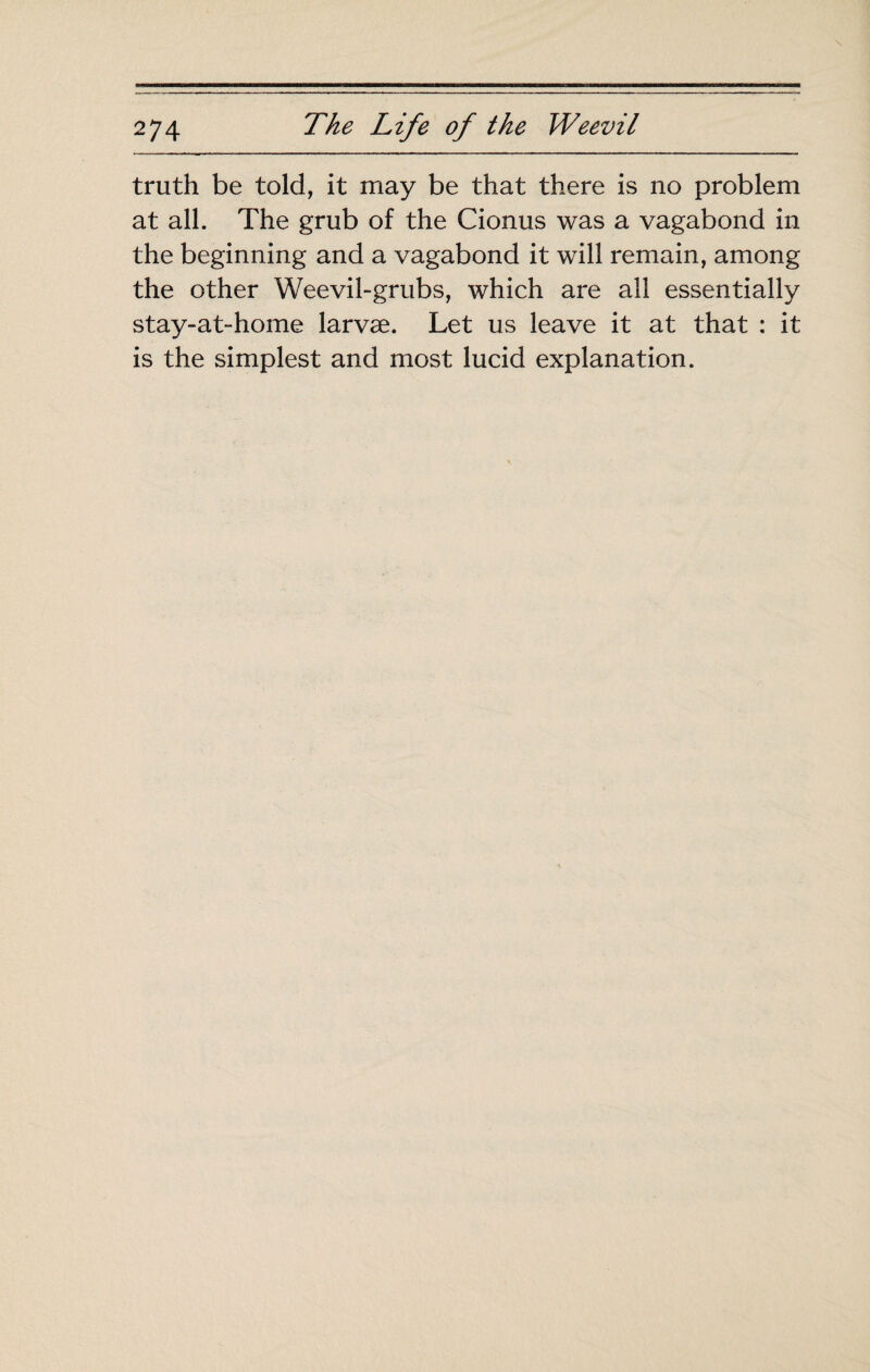 truth be told, it may be that there is no problem at all. The grub of the Cionus was a vagabond in the beginning and a vagabond it will remain, among the other Weevil-grubs, which are all essentially stay-at-home larvæ. Let us leave it at that : it is the simplest and most lucid explanation.