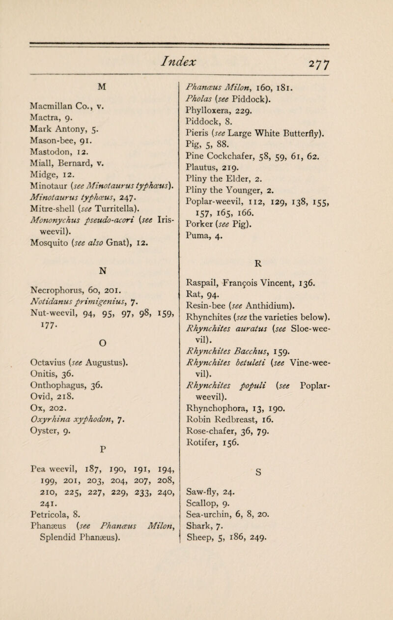 M Macmillan Co., v. Mactra, 9. Mark Antony, 5. Mason-bee, 91. Mastodon, 12. Miall, Bernard, v. Midge, 12, Minotaur {see Minotaurus typhœus). Minotaurus typhœus^ 247. Mitre-shell {see Turritella). Mononychus pseudo-acori {see Iris- weevil). Mosquito {see also Gnat), 12. N Necrophorus, 60, 201. Notidanus primigenius, 7. Nut-weevil, 94, 95, 97, 98, 159, 177. O Octavius {see Augustus). Onitis, 36. Onthophagus, 36. Ovid, 218. Ox, 202. Oxyrhina xyphodon, 7. Oyster, 9. P Pea weevil, 187, 190, 191, 194, 199, 201, 203, 204, 207, 208, 210, 225, 227, 229, 233, 240, 241. Petricola, 8. Phanæus {see Phanccus Milan, Splendid Phanæus). Phanæus Milan, 160, i8l. Pholas {see Piddock). Phylloxera, 229. Piddock, 8. Pieris {see Large White Butterfly). Pig, 5, 88. Pine Cockchafer, 58, 59, 61, 62. Plautus, 219. Pliny the Elder, 2. Pliny the Younger, 2. Poplar-weevil, 112, 129, 138, 155, 157, 165, 166. Porker {see Pig). Puma, 4. R Raspail, François Vincent, 136. Rat, 94. Resin-bee {see Anthidium). Rhynchites {see the varieties below). Rhynchites auratus {see Sloe-wee¬ vil). Rhynchites Bacchus, 159. Rhynchites betuleti {see Vine-wee¬ vil). Rhynchites populi {see Poplar- weevil). Rhynchophora, 13, 190. Robin Redbreast, 16. Rose-chafer, 36, 79* Rotifer, 156. S Saw-fly, 24. Scallop, 9. Sea-urchin, 6, 8, 20, Shark, 7. Sheep, 5, 186, 249.