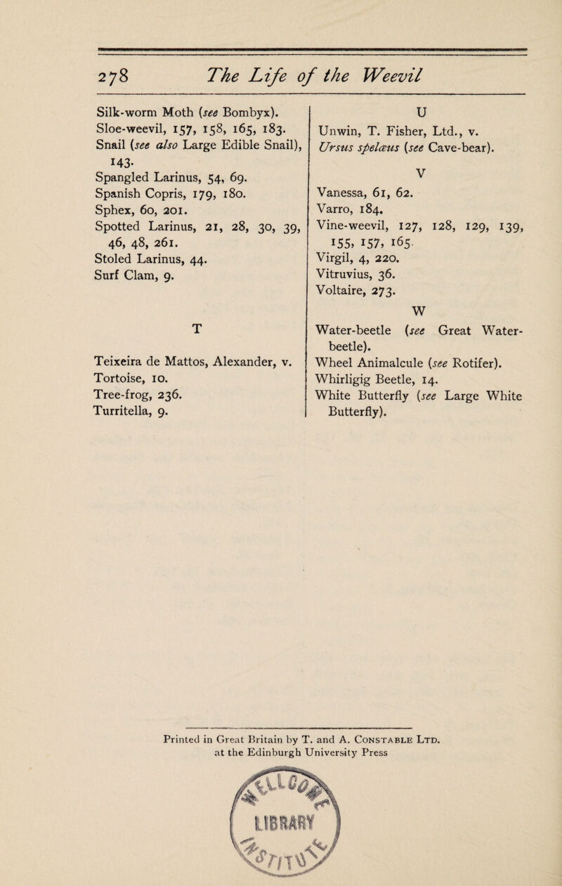 Silk-worm Moth {see Bombyx). Sloe-weevil, 157, 158, 165, 183. Snail {see also Large Edible Snail), 143- Spangled Larinus, 54, 69. Spanish Copris, 179, 180. Sphex, 60, 201. Spotted Larinus, 21, 28, 30, 39, 46, 48, 261. Stoled Larinus, 44. Surf Clam, 9. T Teixeira de Mattos, Alexander, v. Tortoise, 10. Tree-frog, 236. Turritella, 9. U Unwin, T. Fisher, Ltd., v. Ur sus spelæus {see Cave-bear). V Vanessa, 61, 62. Varro, 184. Vine-weevil, 127, 128, 129, 139, 155» 157, 165 Virgil, 4, 220. Vitruvius, 36. Voltaire, 273. W Water-beetle {see Great Water- beetle). Wheel Animalcule {see Rotifer). Whirligig Beetle, 14. White Butterfly {see Large White Butterfly). Printed in Great Britain by T. and A. Constable Ltd. at the Edinburgh Universitj’’ Press