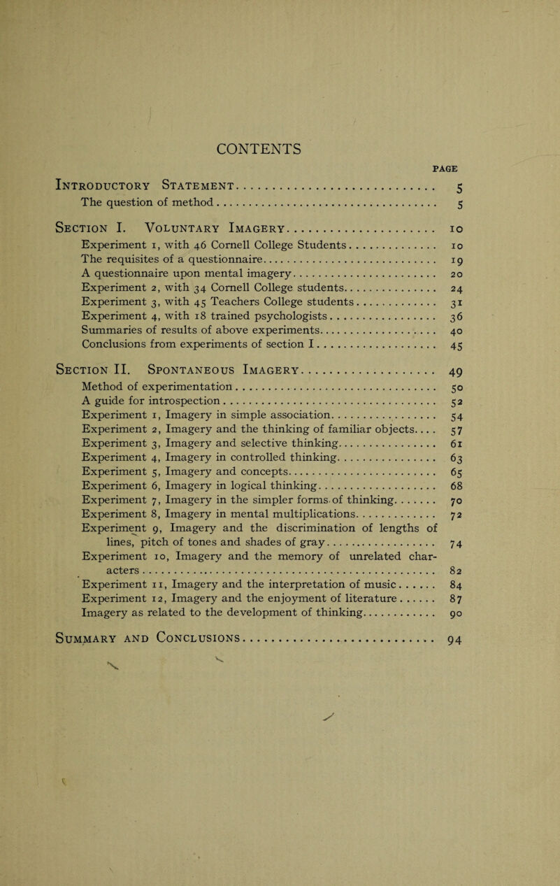 CONTENTS PAGE Introductory Statement. 5 The question of method. 5 Section I. Voluntary Imagery. 10 Experiment 1, with 46 Cornell College Students. 10 The requisites of a questionnaire. 19 A questionnaire upon mental imagery. 20 Experiment 2, with 34 Cornell College students. 24 Experiment 3, with 45 Teachers College students. 31 Experiment 4, with 18 trained psychologists. 36 Summaries of results of above experiments. 40 Conclusions from experiments of section I. 45 Section II. Spontaneous Imagery. 49 Method of experimentation .. 50 A guide for introspection. 52 Experiment 1, Imagery in simple association. 54 Experiment 2, Imagery and the thinking of familiar objects.... 57 Experiment 3, Imagery and selective thinking. 61 Experiment 4, Imagery in controlled thinking. 63 Experiment 5, Imagery and concepts. 65 Experiment 6, Imagery in logical thinking. 68 Experiment 7, Imagery in the simpler forms, of thinking. 70 Experiment 8, Imagery in mental multiplications. 72 Experiment 9, Imagery and the discrimination of lengths of lines, pitch of tones and shades of gray. 74 Experiment 10, Imagery and the memory of unrelated char¬ acters . 82 Experiment 11, Imagery and the interpretation of music. 84 Experiment 12, Imagery and the enjoyment of literature. 87 Imagery as related to the development of thinking. 90 Summary and Conclusions. 94