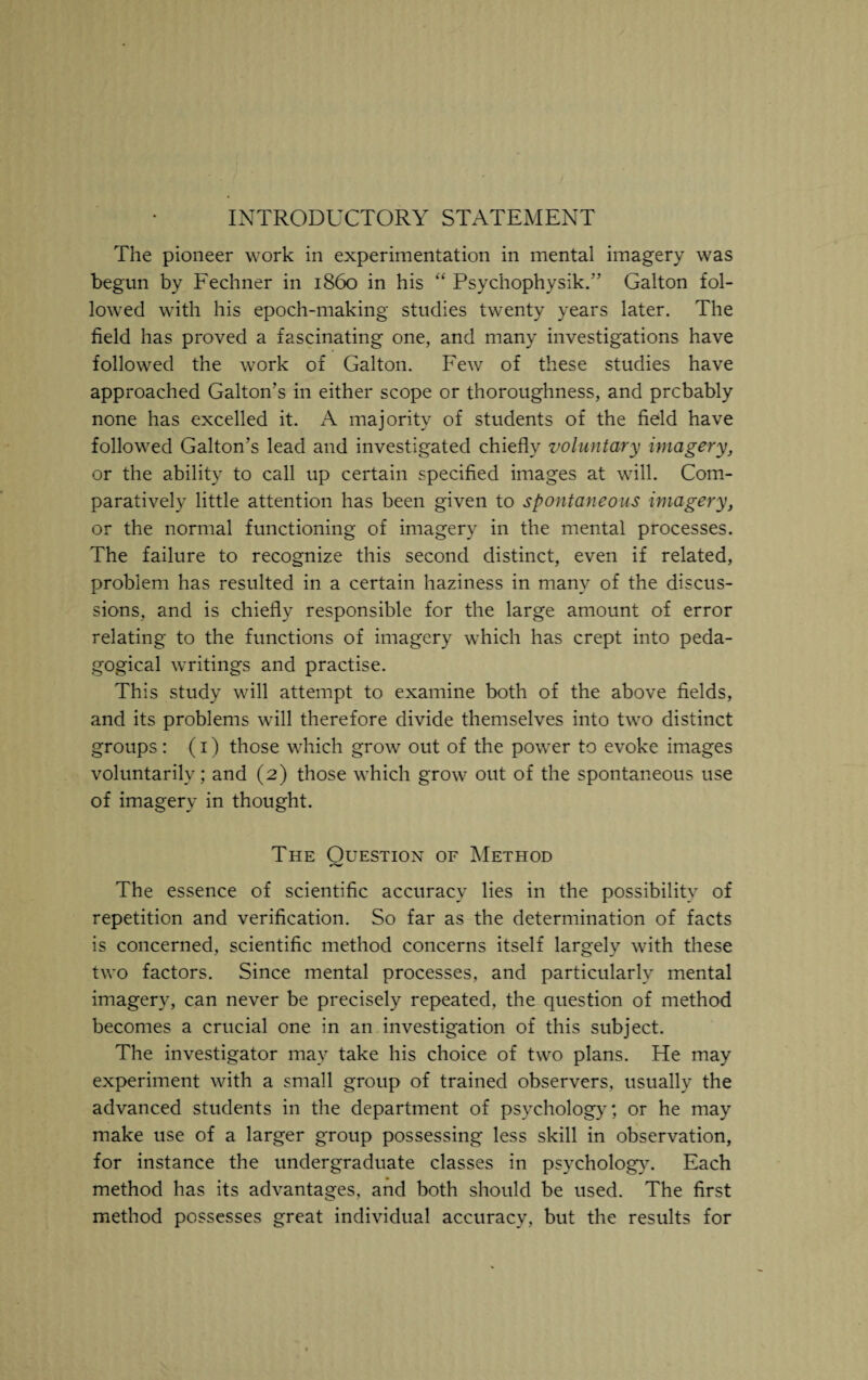 INTRODUCTORY STATEMENT The pioneer work in experimentation in mental imagery was begun by Fechner in i860 in his “ Psychophysik.” Galton fol¬ lowed with his epoch-making studies twenty years later. The field has proved a fascinating one, and many investigations have followed the work of Galton. Few of these studies have approached Gabon's in either scope or thoroughness, and prcbably none has excelled it. A majority of students of the field have followed Gabon’s lead and investigated chiefly voluntary imagery, or the ability to call up certain specified images at will. Com¬ paratively little attention has been given to spontaneous imagery, or the normal functioning of imagery in the mental processes. The failure to recognize this second distinct, even if related, problem has resulted in a certain haziness in many of the discus¬ sions, and is chiefly responsible for the large amount of error relating to the functions of imagery which has crept into peda¬ gogical writings and practise. This study will attempt to examine both of the above fields, and its problems will therefore divide themselves into two distinct groups : (1) those which grow out of the power to evoke images voluntarily; and (2) those which grow out of the spontaneous use of imagery in thought. The Ouestion of Method The essence of scientific accuracy lies in the possibility of repetition and verification. So far as the determination of facts is concerned, scientific method concerns itself largely with these two factors. Since mental processes, and particularly mental imagery, can never be precisely repeated, the question of method becomes a crucial one in an investigation of this subject. The investigator may take his choice of two plans. He may experiment with a small group of trained observers, usually the advanced students in the department of psychology; or he may make use of a larger group possessing less skill in observation, for instance the undergraduate classes in psychology. Each method has its advantages, and both should be used. The first method possesses great individual accuracy, but the results for