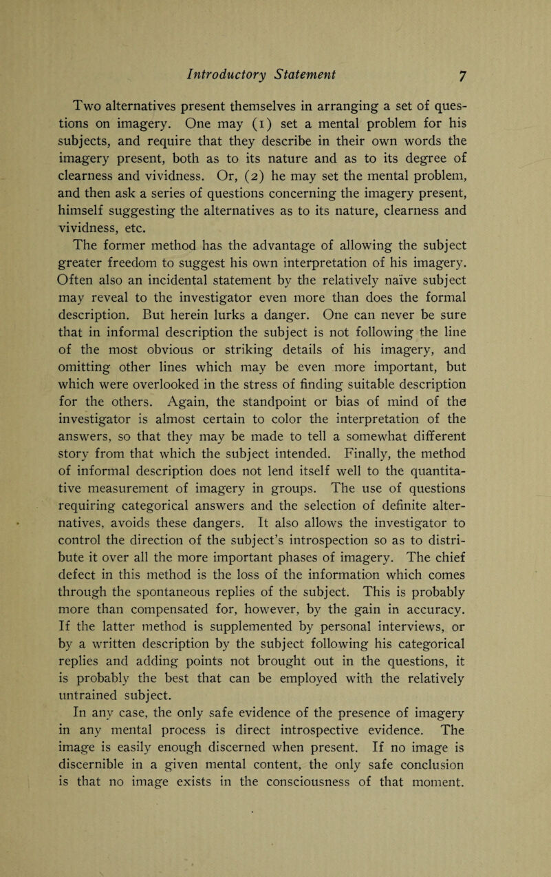 Two alternatives present themselves in arranging a set of ques¬ tions on imagery. One may (i) set a mental problem for his subjects, and require that they describe in their own words the imagery present, both as to its nature and as to its degree of clearness and vividness. Or, (2) he may set the mental problem, and then ask a series of questions concerning the imagery present, himself suggesting the alternatives as to its nature, clearness and vividness, etc. The former method has the advantage of allowing the subject greater freedom to suggest his own interpretation of his imagery. Often also an incidental statement by the relatively naive subject may reveal to the investigator even more than does the formal description. But herein lurks a danger. One can never be sure that in informal description the subject is not following the line of the most obvious or striking details of his imagery, and omitting other lines which may be even more important, but which were overlooked in the stress of finding suitable description for the others. Again, the standpoint or bias of mind of the investigator is almost certain to color the interpretation of the answers, so that they may be made to tell a somewhat different story from that which the subject intended. Finally, the method of informal description does not lend itself well to the quantita¬ tive measurement of imagery in groups. The use of questions requiring categorical answers and the selection of definite alter¬ natives, avoids these dangers. It also allows the investigator to control the direction of the subject’s introspection so as to distri¬ bute it over all the more important phases of imagery. The chief defect in this method is the loss of the information which comes through the spontaneous replies of the subject. This is probably more than compensated for, however, by the gain in accuracy. If the latter method is supplemented by personal interviews, or by a written description by the subject following his categorical replies and adding points not brought out in the questions, it is probably the best that can be employed with the relatively untrained subject. In any case, the only safe evidence of the presence of imagery in any mental process is direct introspective evidence. The image is easily enough discerned when present. If no image is discernible in a given mental content, the only safe conclusion is that no image exists in the consciousness of that moment.