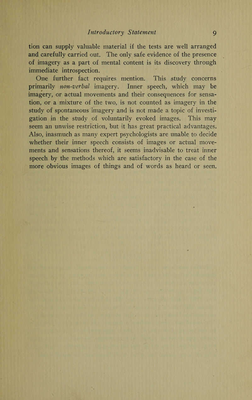 tion can supply valuable material if the tests are well arranged and carefully carried out. The only safe evidence of the presence of imagery as a part of mental content is its discovery through immediate introspection. One further fact requires mention. This study concerns primarily non-verbal imagery. Inner speech, which may be 0 imagery, or actual movements and their consequences for sensa¬ tion, or a mixture of the two, is not counted as imagery in the study of spontaneous imagery and is not made a topic of investi¬ gation in the study of voluntarily evoked images. This may seem an unwise restriction, but it has great practical advantages. Also, inasmuch as many expert psychologists are unable to decide whether their inner speech consists of images or actual move¬ ments and sensations thereof, it seems inadvisable to treat inner speech by the methods which are satisfactory in the case of the more obvious images of things and of words as heard or seen.