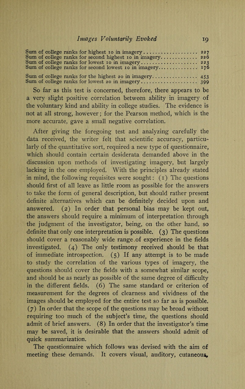 Sum of college ranks for highest 10 in imagery. 227 Sum of college ranks for second highest 10 in imagery. 226 Sum of college ranks for lowest 10 in imagery. 223 Sum of college ranks for second lowest 10 in imagery. 176 Sum of college ranks for the highest 20 in imagery. 453 Sum of college ranks for lowest 20 in imagery. 399 So far as this test is concerned, therefore, there appears to be a very slight positive correlation between ability in imagery of the voluntary kind and ability in college studies. The evidence is not at all strong, however; for the Pearson method, which is the more accurate, gave a small negative correlation. After giving the foregoing test and analyzing carefully the data received, the writer felt that scientific accuracy, particu¬ larly of the quantitative sort, required a new type of questionnaire, which should contain certain desiderata demanded above in the discussion upon methods of investigating imagery, but largely lacking in the one employed. With the principles already stated in mind, the following requisites were sought: (1) The questions should first of all leave as little room as possible for the answers to take the form of general description, but should rather present definite alternatives which can be definitely decided upon and answered. (2) In order that personal bias may be kept out, the answers should require a minimum of interpretation through the judgment of the investigator, being, on the other hand, so definite that only one interpretation is possible. (3) The questions should cover a reasonably wide range,of experience in the fields investigated. (4) The only testimony received should be that of immediate introspection. (5) If any attempt is to be made to study the correlation of the various types of imagery, the questions should cover the fields with a somewhat similar scope, and should be as nearly as possible of the same degree of difficulty in the different fields. (6) The same standard or criterion of measurement for the degrees of clearness and vividness of the images should be employed for the entire test so far as is possible. (7) In order that the scope of the questions may be broad without requiring too much of the subject’s time, the questions should admit of brief answers. (8) In order that the investigator’s time may be saved, it is desirable that the answers should admit of quick summarization. The questionnaire which follows was devised with the aim of meeting these demands. It covers visual, auditory, cutaneous.