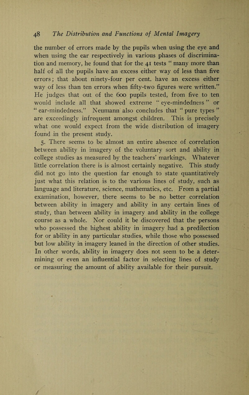 the number of errors made by the pupils when using the eye and when using the ear respectively in various phases of discrimina¬ tion and memory, he found that for the 41 tests “ many more than half of all the pupils have an excess either way of less than five errors; that about ninety-four per cent, have an excess either way of less than ten errors when fifty-two figures were written/’ He judges that out of the 600 pupils tested, from five to ten would include all that showed extreme “ eye-mindedness ” or “ ear-mindedness.” Neumann also concludes that “ pure types ” are exceedingly infrequent amongst children. This is precisely what one would expect from the wide distribution of imagery found in the present study. 5. There seems to be almost an entire absence of correlation between ability in imagery of the voluntary sort and ability in college studies as measured by the teachers’ markings. Whatever little correlation there is is almost certainly negative. This study did not go into the question far enough to state quantitatively just what this relation is to the various lines of study, such as language and literature, science, mathematics, etc. From a partial examination, however, there seems to be no better correlation between ability in imagery and ability in any certain lines of study, than between ability in imagery and ability in the college course as a whole. Nor could it be discovered that the persons who possessed the highest ability in imagery had a predilection for or ability in any particular studies, while those who possessed but low ability in imagery leaned in the direction of other studies. In other words, ability in imagery does not seem to be a deter¬ mining or even an influential factor in selecting lines of study or measuring the amount of ability available for their pursuit.