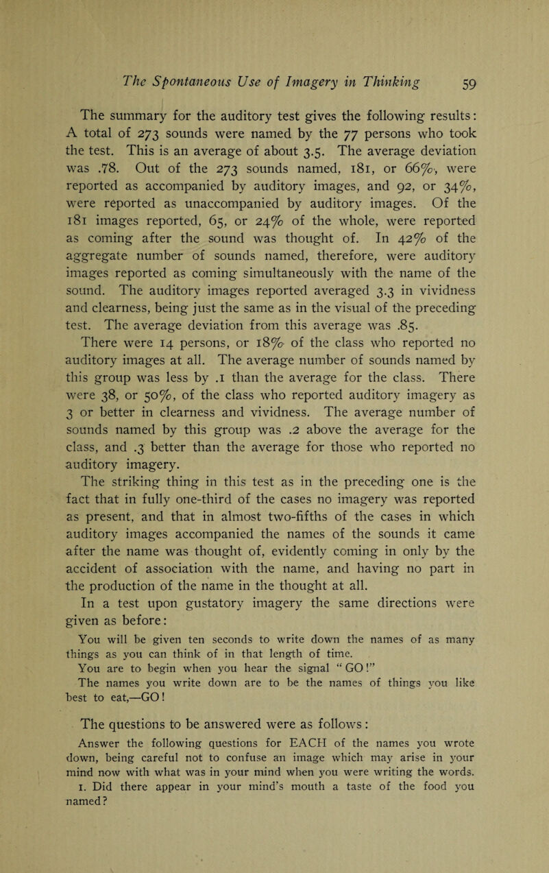 The summary for the auditory test gives the following results: A total of 273 sounds were named by the 77 persons who took the test. This is an average of about 3.5. The average deviation was .78. Out of the 273 sounds named, 181, or 66%', were reported as accompanied by auditory images, and 92, or 34%, were reported as unaccompanied by auditory images. Of the 181 images reported, 65, or 24% of the whole, were reported as coming after the sound was thought of. In 42% of the aggregate number of sounds named, therefore, were auditory images reported as coming simultaneously with the name of the sound. The auditory images reported averaged 3.3 in vividness and clearness, being just the same as in the visual of the preceding test. The average deviation from this average was .85. There were 14 persons, or 18% of the class who reported no auditory images at all. The average number of sounds named by this group was less by .1 than the average for the class. There were 38, or 50%, of the class who reported auditory imagery as 3 or better in clearness and vividness. The average number of sounds named by this group was .2 above the average for the class, and .3 better than the average for those who reported no auditory imagery. The striking thing in this test as in the preceding one is the fact that in fully one-third of the cases no imagery was reported as present, and that in almost two-fifths of the cases in which auditory images accompanied the names of the sounds it came after the name was thought of, evidently coming in only by the accident of association with the name, and having no part in the production of the name in the thought at all. In a test upon gustatory imagery the same directions were given as before: You will be given ten seconds to write down the names of as many things as you can think of in that length of time. You are to begin when you hear the signal “ GO!” The names you write down are to be the names of things you like best to eat,—GO ! The questions to be answered were as follows: Answer the following questions for EACH of the names you wrote down, being careful not to confuse an image which ma3^ arise in your mind now with what was in your mind when you were writing the words. 1. Did there appear in your mind’s mouth a taste of the food you named?