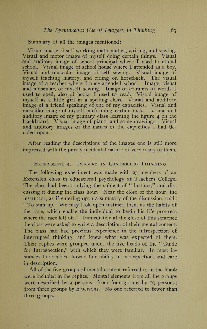 Summary of all the images mentioned: Visual image of self working mathematics, writing, and sewing. Visual and motor image of myself doing certain things. Visual and auditory image of school principal where I used to attend school. Visual image of school house where I attended as a boy. Visual and muscular image of self sewing. Visual image of myself teaching history, and riding on horseback. The visual image of a teacher where I once attended school. Image, visual and muscular, of myself sewing. Image of columns of words I used to spell, also of books I used to read. Visual image of myself as a little girl in a spelling class. Visual and auditory image of a friend speaking of one of my capacities. Visual and muscular image of myself performing certain tasks. Visual and auditory image of my primary class learning the figure 4 on the blackboard. Visual image of piano, and some drawings. Visual and auditory images of the names of the capacities I had 'de¬ cided upon. After reading the descriptions of the images one is still more impressed with the purely incidental nature of very many of them. Experiment 4. Imagery in Controlled Thinking The following experiment was made with 25 members of an Extension class in educational psychology at Teachers College. The class had been studying the subject of “ Instinct,” and dis¬ cussing it during the class hour. Near the close of the hour, the instructor, as if entering upon a summary of the discussion, said: “ To sum up. We may look upon instinct, then, as the habits of the race, which enable the individual to begin his life progress where the race left off.” Immediately at the close of this sentence the class were asked to write a description of their mental content. The class had had previous experience in the introspection of interrupted thinking, and knew what was expected of them. Their replies were grouped under the five heads of the “ Guide for Introspection,” with which they were familiar. In most in¬ stances the replies showed fair ability in introspection, and care in description. All of the five groups of mental content referred to in the blank were included in the replies. Mental elements from all the groups were described by 4 persons; from four groups by 19 persons; from three groups by 2 persons. No one referred to fewer than three groups.