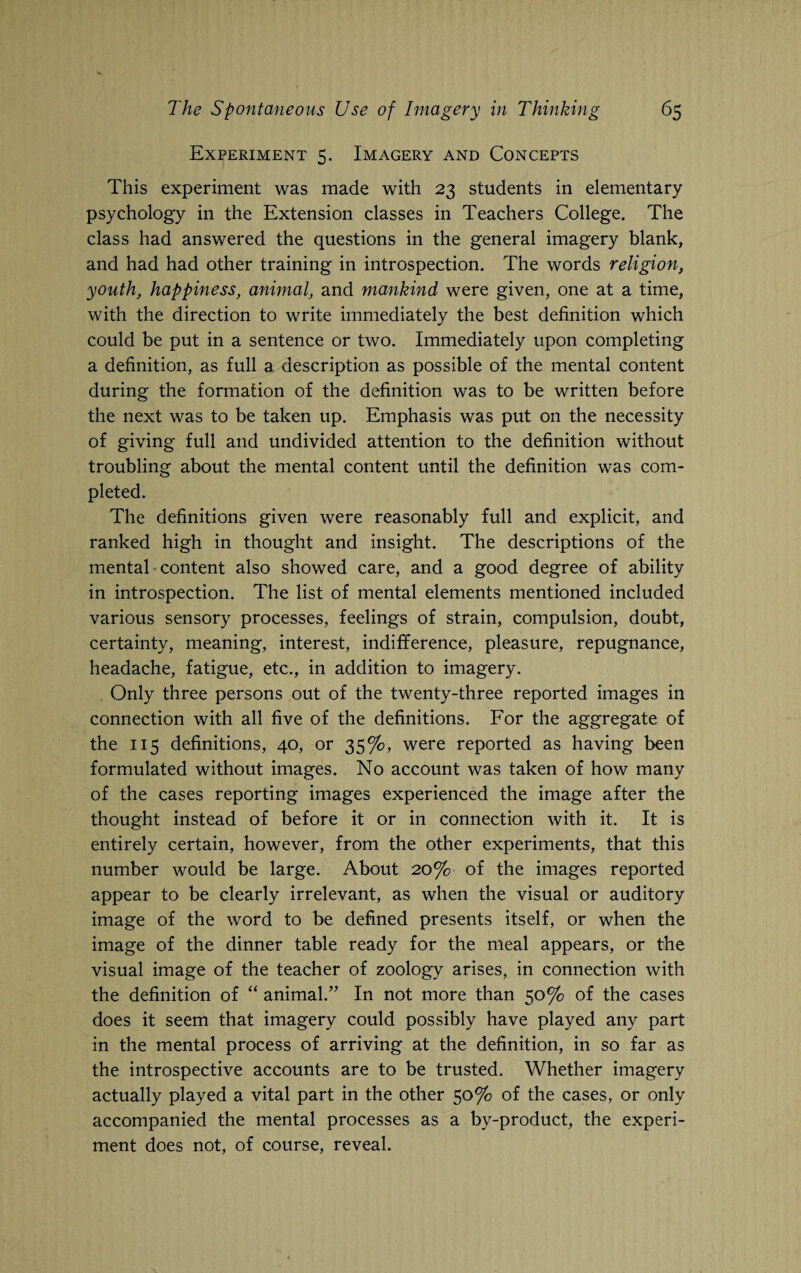 Experiment 5. Imagery and Concepts This experiment was made with 23 students in elementary psychology in the Extension classes in Teachers College. The class had answered the questions in the general imagery blank, and had had other training in introspection. The words religion, youth, happiness, animal, and mankind were given, one at a time, with the direction to write immediately the best definition which could be put in a sentence or two. Immediately upon completing a definition, as full a description as possible of the mental content during the formation of the definition was to be written before the next was to be taken up. Emphasis was put on the necessity of giving full and undivided attention to the definition without troubling about the mental content until the definition was com¬ pleted. The definitions given were reasonably full and explicit, and ranked high in thought and insight. The descriptions of the mental content also showed care, and a good degree of ability in introspection. The list of mental elements mentioned included various sensory processes, feelings of strain, compulsion, doubt, certainty, meaning, interest, indifference, pleasure, repugnance, headache, fatigue, etc., in addition to imagery. Only three persons out of the twenty-three reported images in connection with all five of the definitions. For the aggregate of the 115 definitions, 40, or 35%, were reported as having been formulated without images. No account was taken of how many of the cases reporting images experienced the image after the thought instead of before it or in connection with it. It is entirely certain, however, from the other experiments, that this number would be large. About 20% of the images reported appear to be clearly irrelevant, as when the visual or auditory image of the word to be defined presents itself, or when the image of the dinner table ready for the meal appears, or the visual image of the teacher of zoology arises, in connection with the definition of “ animal/’ In not more than 50% of the cases does it seem that imagery could possibly have played any part in the mental process of arriving at the definition, in so far as the introspective accounts are to be trusted. Whether imagery actually played a vital part in the other 50% of the cases, or only accompanied the mental processes as a by-product, the experi¬ ment does not, of course, reveal.