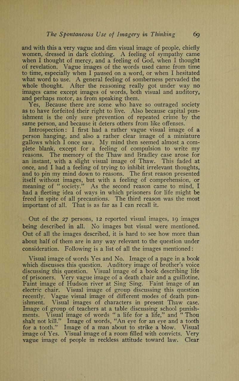 and with this a very vague and dim visual image of people, chiefly women, dressed in dark clothing. A feeling of sympathy came when I thought of mercy, and a feeling of God, when I thought of revelation. Vague images of the words used came from time to time, especially when I paused on a word, or when I hesitated what word to use. A general feeling of somberness pervaded the whole thought. After the reasoning really got under way no images came except images of words, both visual and auditory, and perhaps motor, as from speaking them. Yes, Because there are some who have so outraged society as to have forfeited their right to live. Also because capital pun¬ ishment is the only sure prevention of repeated crime by the same person, and because it deters others from like offenses. Introspection: I first had a rather vague visual image of a person hanging, and also a rather clear image of a miniature gallows which I once saw. My mind then seemed almost a com¬ plete blank, except for a feeling of compulsion to write my reasons. The memory of the Thaw and Bradley case arose for an instant, with a slight visual image of Thaw. This faded at once, and I had a feeling of trying to inhibit irrelevant thoughts, and to pin my mind down to reasons. The first reason presented itself without images, but with a feeling of comprehension, or meaning of “ society.” As the second reason came to mind, I had a fleeting idea of ways in which prisoners for life might be freed in spite of all precautions. The third reason was the most important of all. That is as far as I can recall it. Out of the 27 persons, 12 reported visual images, 19 images being described in all. No images but visual were mentioned. Out of all the images described, it is hard to see how more than about half of them are in any way relevant to the question under consideration. Following is a list of all the images mentioned: Visual image of words Yes and No. Image of a page in a book which discusses this question. Auditory image of brother’s voice discussing this question. Visual image of a book describing life of prisoners. Very vague image of a death chair and a guillotine. Faint image of Hudson river at Sing Sing. Faint image of an electric chair. Visual image of group discussing this question recently. Vague visual image of different modes of death pun¬ ishment. Visual images of characters in present Thaw case. Image of group of teachers at a table discussing school punish¬ ments. Visual image of words “ a life for a life,” and “ Thou shalt not kill.” Image of words, “An eye for an eye and a tooth for a tooth.” Image of a man about to strike a blow. Visual image of Yes. Visual image of a room filled with convicts. Very vague image of people in reckless attitude toward law. Clear