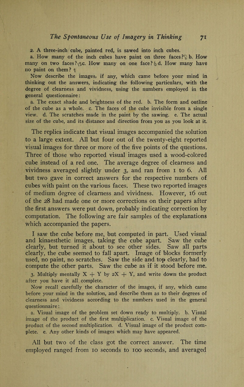 2. A three-inch cube, painted red, is sawed into inch cubes. a. How many of the inch cubes have paint on three faces ?$ b. How many on two faces Py^c. How many on one face? fid. How many have no paint on them? % Now describe the images, if any, which came before your mind in thinking out the answers, indicating the following particulars, with the degree of clearness and vividness, using the numbers employed in the general questionnaire: a. The exact shade and brightness of the red. b. The form and outline of the cube as a whole, c. The faces of the cube invisible from a single view. d. The scratches made in the paint by the sawing, e. The actual size of the cube, and its distance and direction from you as you look at it. The replies indicate that visual images accompanied the solution to a large extent. All but four out of the twenty-eight reported visual images for three or more of the five points of the questions. Three of those who reported visual images used a wood-colored cube instead of a red one. The average degree of clearness and vividness averaged slightly under 3, and ran from 1 to 6. All but two gave in correct answers for the respective numbers of cubes with paint on the various faces. These two reported images of medium degree of clearness and vividness. However, 16 out of the 28 had made one or more corrections on their papers after the first answers were put down, probably indicating correction by computation. The following are fair samples of the explanations which accompanied the papers. I saw the cube before me, but computed in part. Used visual and kinaesthetic images, taking the cube apart. Saw the cube clearly, but turned it about to see other sides. Saw all parts clearly, the cube seemed to fall apart. Image of blocks formerly used, no paint, no scratches. Saw the side and top clearly, had to compute the other parts. Saw the cube as if it stood before me. 3. Multiply mentally X -f Y by 2X -f- Y, and write down the product after you have it all complete. Now recall carefully the character of the images, if any, which came before your mind in the solution, and describe them as to their degrees of clearness and vividness according to‘ the numbers used in the general questionnaire: a. Visual image of the problem set down ready to multiply, b. Visual image of the product of the first multiplication, c. Visual image of the product of the second multiplication, d. Visual image of the product com¬ plete. e. Any other kinds of images which may have appeared. All but two of the class got the correct answer. The time employed ranged from 10 seconds to 100 seconds, and averaged