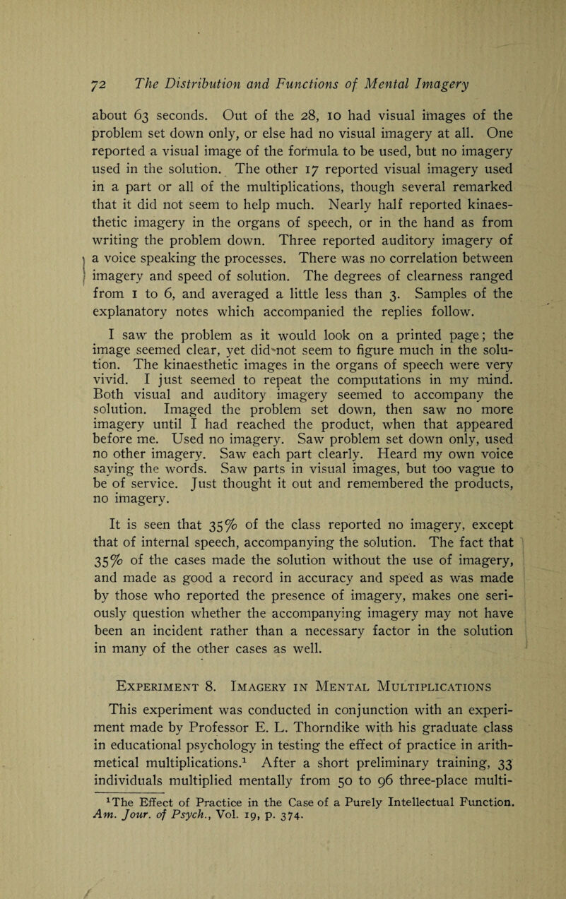 about 63 seconds. Out of the 28, 10 had visual images of the problem set down only, or else had no visual imagery at all. One reported a visual image of the formula to be used, but no imagery used in the solution. The other 17 reported visual imagery used in a part or all of the multiplications, though several remarked that it did not seem to help much. Nearly half reported kinaes- thetic imagery in the organs of speech, or in the hand as from writing the problem down. Three reported auditory imagery of a voice speaking the processes. There was no correlation between imagery and speed of solution. The degrees of clearness ranged from 1 to 6, and averaged a little less than 3. Samples of the explanatory notes which accompanied the replies follow. I saw the problem as it would look on a printed page; the image seemed clear, yet didmot seem to figure much in the solu¬ tion. The kinaesthetic images in the organs of speech were very vivid. I just seemed to repeat the computations in my mind. Both visual and auditory imagery seemed to accompany the solution. Imaged the problem set down, then saw no more imagery until I had reached the product, when that appeared before me. Used no imagery. Saw problem set down only, used no other imagery. Saw each part clearly. Heard my own voice saying the words. Saw parts in visual images, but too vague to be of service. Just thought it out and remembered the products, no imagery. It is seen that 35% of the class reported no imagery, except that of internal speech, accompanying the solution. The fact that 35% of the cases made the solution without the use of imagery, and made as good a record in accuracy and speed as was made by those who reported the presence of imagery, makes one seri¬ ously question whether the accompanying imagery may not have been an incident rather than a necessary factor in the solution in many of the other cases as well. Experiment 8. Imagery in Mental Multiplications This experiment was conducted in conjunction with an experi¬ ment made by Professor E. L. Thorndike with his graduate class in educational psychology in testing the effect of practice in arith¬ metical multiplications.1 After a short preliminary training, 33 individuals multiplied mentally from 50 to 96 three-place multi- xThe Effect of Practice in the Case of a Purely Intellectual Function. Am. Jour, of Psych., Vol. 19, p. 374.