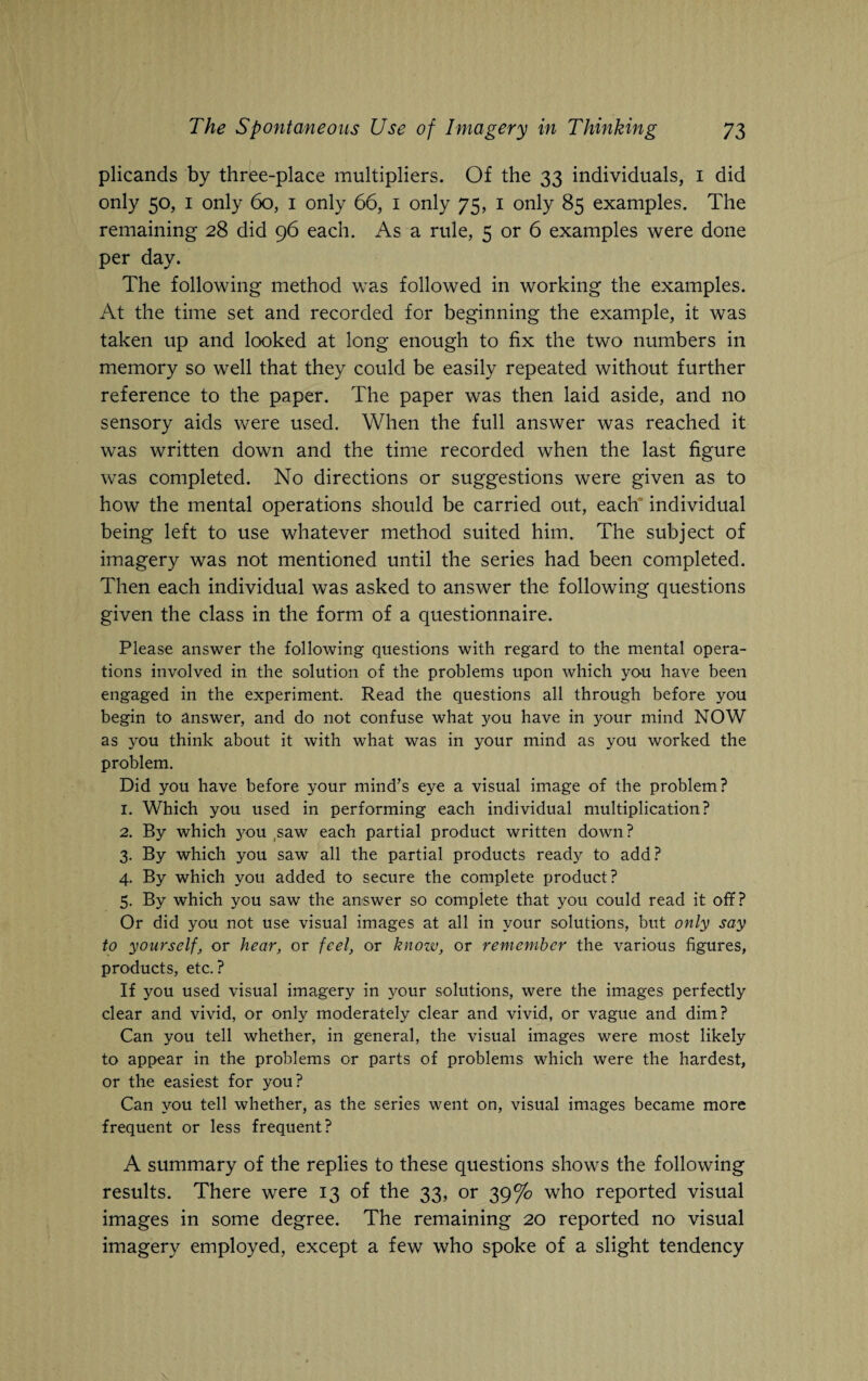 plicands by three-place multipliers. Of the 33 individuals, 1 did only 50, 1 only 60, 1 only 66, 1 only 75, 1 only 85 examples. The remaining 28 did 96 each. As a rule, 5 or 6 examples were done per day. The following method was followed in working the examples. At the time set and recorded for beginning the example, it was taken up and looked at long enough to fix the two numbers in memory so well that they could be easily repeated without further reference to the paper. The paper was then laid aside, and no sensory aids were used. When the full answer was reached it was written down and the time recorded when the last figure was completed. No directions or suggestions were given as to how the mental operations should be carried out, each individual being left to use whatever method suited him. The subject of imagery was not mentioned until the series had been completed. Then each individual was asked to answer the following questions given the class in the form of a questionnaire. Please answer the following questions with regard to the mental opera¬ tions involved in the solution of the problems upon which you have been engaged in the experiment. Read the questions all through before you begin to answer, and do not confuse what you have in your mind NOW as you think about it with what was in your mind as you worked the problem. Did you have before your mind’s eye a visual image of the problem? 1. Which you used in performing each individual multiplication? 2. By which 3^ou saw each partial product written down? 3. By which you saw all the partial products ready to add? 4. By which you added to secure the complete product? 5. By which you saw the answer so complete that you could read it off? Or did you not use visual images at all in your solutions, but only say to yourself, or hear, or feel, or know, or remember the various figures, products, etc. ? If you used visual imagery in your solutions, were the images perfectly clear and vivid, or only moderately clear and vivid, or vague and dim? Can you tell whether, in general, the visual images were most likely to appear in the problems or parts of problems which were the hardest, or the easiest for you? Can you tell whether, as the series went on, visual images became more frequent or less frequent? A summary of the replies to these questions shows the following results. There were 13 of the 33, or 39°/o who reported visual images in some degree. The remaining 20 reported no visual imagery employed, except a few who spoke of a slight tendency