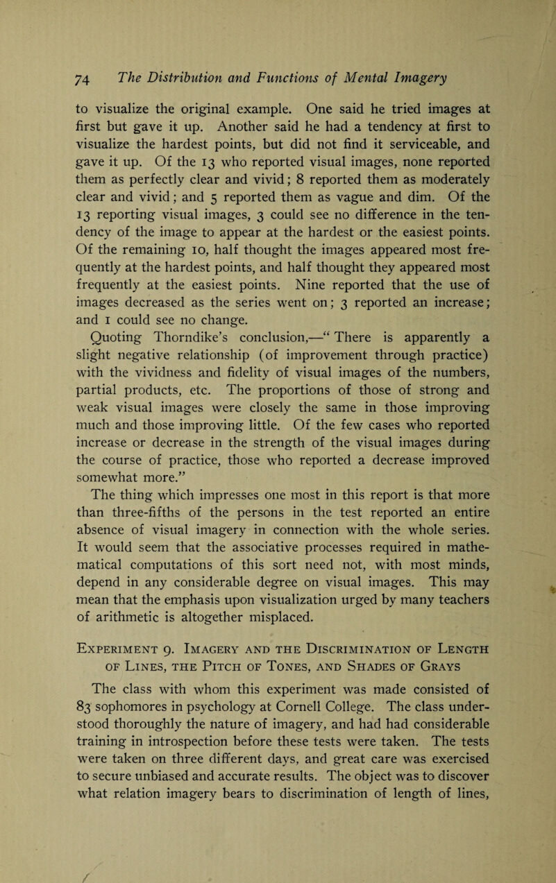 to visualize the original example. One said he tried images at first but gave it up. Another said he had a tendency at first to visualize the hardest points, but did not find it serviceable, and gave it up. Of the 13 who reported visual images, none reported them as perfectly clear and vivid; 8 reported them as moderately clear and vivid; and 5 reported them as vague and dim. Of the 13 reporting visual images, 3 could see no difference in the ten¬ dency of the image to appear at the hardest or the easiest points. Of the remaining 10, half thought the images appeared most fre¬ quently at the hardest points, and half thought they appeared most frequently at the easiest points. Nine reported that the use of images decreased as the series went on; 3 reported an increase; and 1 could see no change. Quoting Thorndike’s conclusion,—“ There is apparently a slight negative relationship (of improvement through practice) with the vividness and fidelity of visual images of the numbers, partial products, etc. The proportions of those of strong and weak visual images were closely the same in those improving much and those improving little. Of the few cases who reported increase or decrease in the strength of the visual images during the course of practice, those who reported a decrease improved somewhat more.” The thing which impresses one most in this report is that more than three-fifths of the persons in the test reported an entire absence of visual imagery in connection with the whole series. It would seem that the associative processes required in mathe¬ matical computations of this sort need not, with most minds, depend in any considerable degree on visual images. This may mean that the emphasis upon visualization urged by many teachers of arithmetic is altogether misplaced. Experiment 9. Imagery and the Discrimination of Length of Lines, the Pitch of Tones, and Shades of Grays The class with whom this experiment was made consisted of 83 sophomores in psychology at Cornell College. The class under¬ stood thoroughly the nature of imagery, and had had considerable training in introspection before these tests were taken. The tests were taken on three different days, and great care was exercised to secure unbiased and accurate results. The object was to discover what relation imagery bears to discrimination of length of lines,