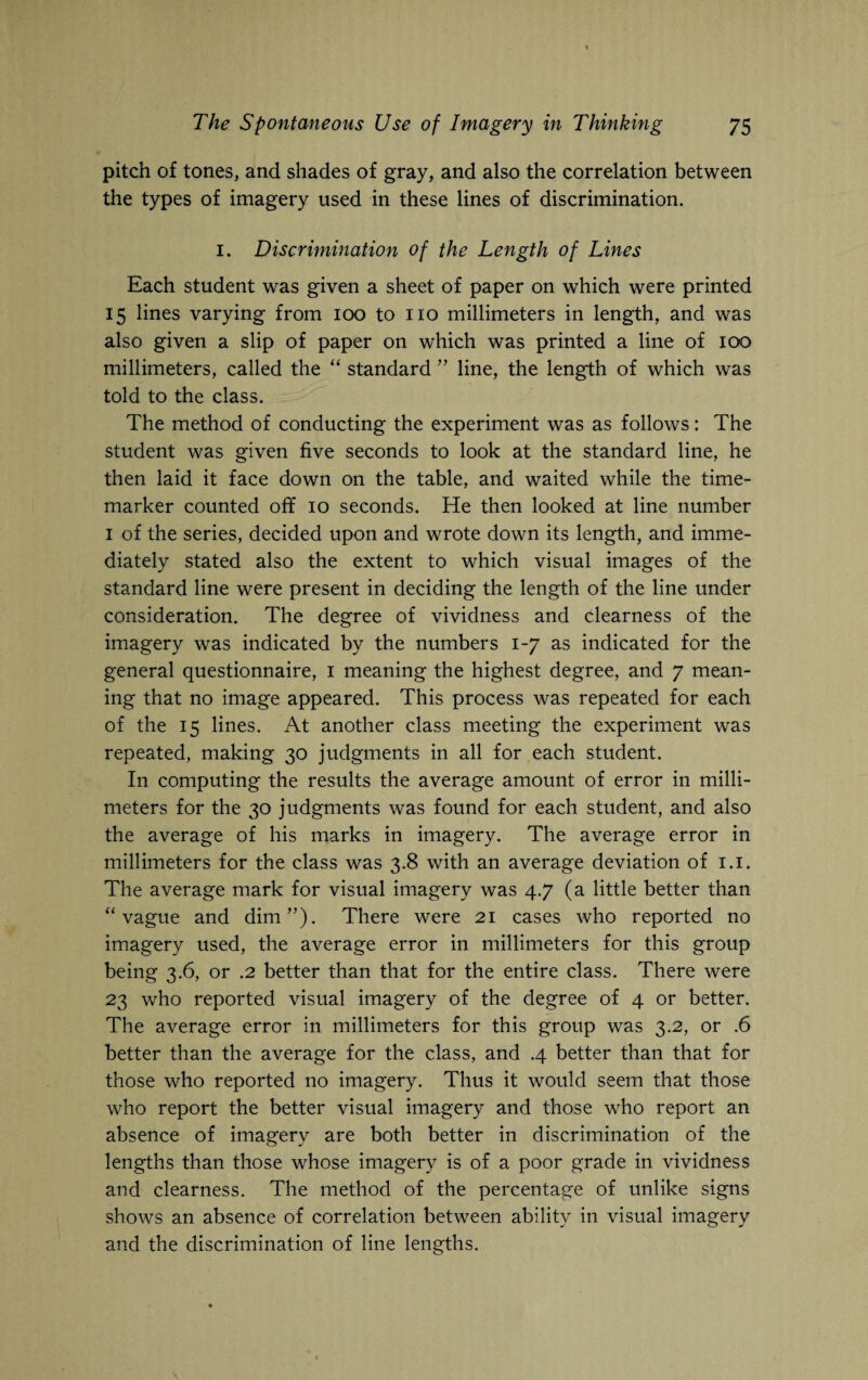 pitch of tones, and shades of gray, and also the correlation between the types of imagery used in these lines of discrimination. 1. Discrimination of the Length of Lines Each student was given a sheet of paper on which were printed 15 lines varying from 100 to no millimeters in length, and was also given a slip of paper on which was printed a line of 100 millimeters, called the “ standard ” line, the length of which was told to the class. The method of conducting the experiment was as follows: The student was given five seconds to look at the standard line, he then laid it face down on the table, and waited while the time- marker counted off 10 seconds. He then looked at line number 1 of the series, decided upon and wrote down its length, and imme¬ diately stated also the extent to which visual images of the standard line were present in deciding the length of the line under consideration. The degree of vividness and clearness of the imagery was indicated by the numbers 1-7 as indicated for the general questionnaire, 1 meaning the highest degree, and 7 mean¬ ing that no image appeared. This process was repeated for each of the 15 lines. At another class meeting the experiment was repeated, making 30 judgments in all for each student. In computing the results the average amount of error in milli¬ meters for the 30 judgments was found for each student, and also the average of his marks in imagery. The average error in millimeters for the class was 3.8 with an average deviation of 1.1. The average mark for visual imagery was 4.7 (a little better than “vague and dim”). There were 21 cases who reported no imagery used, the average error in millimeters for this group being 3.6, or .2 better than that for the entire class. There were 23 who reported visual imagery of the degree of 4 or better. The average error in millimeters for this group was 3.2, or .6 better than the average for the class, and .4 better than that for those who reported no imagery. Thus it would seem that those who report the better visual imagery and those who report an absence of imagery are both better in discrimination of the lengths than those whose imagery is of a poor grade in vividness and clearness. The method of the percentage of unlike signs shows an absence of correlation between ability in visual imagery and the discrimination of line lengths.