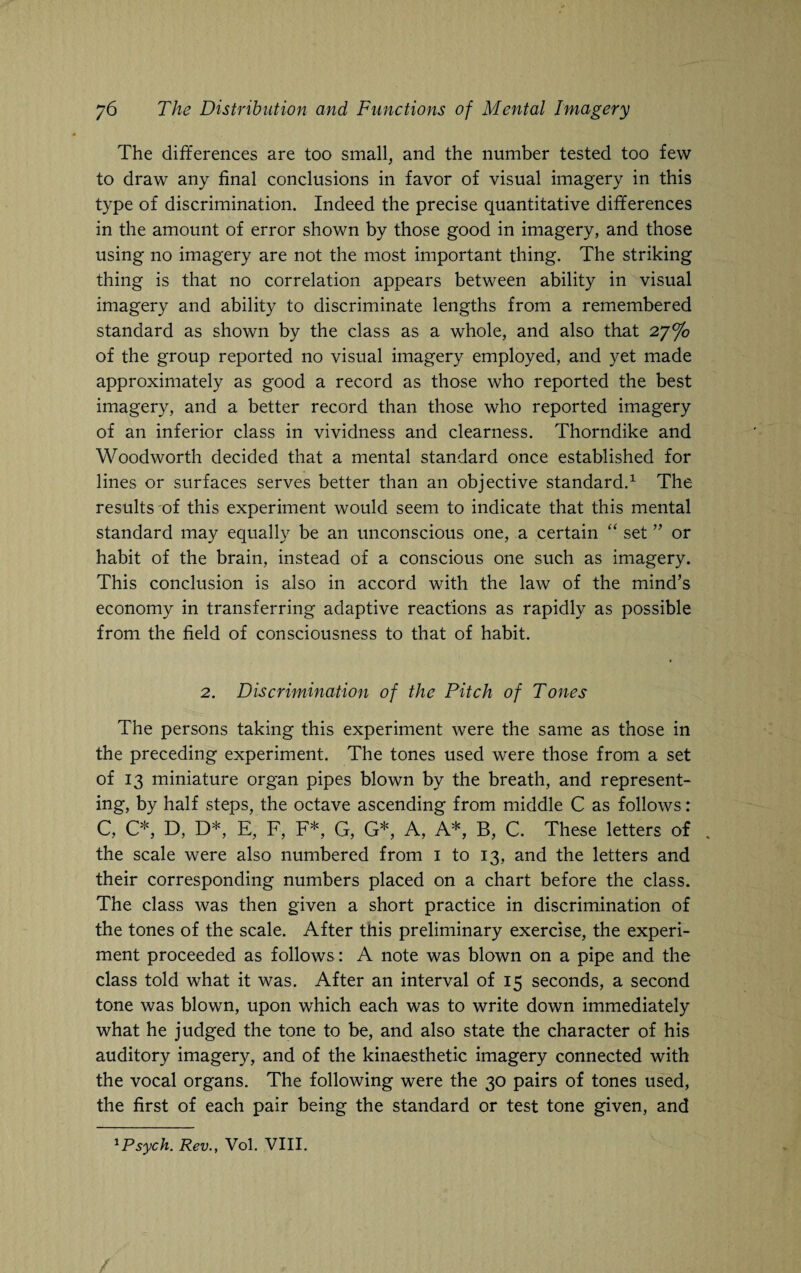 The differences are too small, and the number tested too few to draw any final conclusions in favor of visual imagery in this type of discrimination. Indeed the precise quantitative differences in the amount of error shown by those good in imagery, and those using no imagery are not the most important thing. The striking thing is that no correlation appears between ability in visual imagery and ability to discriminate lengths from a remembered standard as shown by the class as a whole, and also that 27% of the group reported no visual imagery employed, and yet made approximately as good a record as those who reported the best imagery, and a better record than those who reported imagery of an inferior class in vividness and clearness. Thorndike and Woodworth decided that a mental standard once established for lines or surfaces serves better than an objective standard.1 The results of this experiment would seem to indicate that this mental standard may equally be an unconscious one, a certain “ set ” or habit of the brain, instead of a conscious one such as imagery. This conclusion is also in accord with the law of the mind’s economy in transferring adaptive reactions as rapidly as possible from the field of consciousness to that of habit. 2. Discrimination of the Pitch of Tones The persons taking this experiment were the same as those in the preceding experiment. The tones used were those from a set of 13 miniature organ pipes blown by the breath, and represent¬ ing, by half steps, the octave ascending from middle C as follows: C, C* D, D*, E, F, F* G, G* A, A*, B, C. These letters of . the scale were also numbered from 1 to 13, and the letters and their corresponding numbers placed on a chart before the class. The class was then given a short practice in discrimination of the tones of the scale. After this preliminary exercise, the experi¬ ment proceeded as follows : A note was blown on a pipe and the class told what it was. After an interval of 15 seconds, a second tone was blown, upon which each was to write down immediately what he judged the tone to be, and also state the character of his auditory imagery, and of the kinaesthetic imagery connected with the vocal organs. The following were the 30 pairs of tones used, the first of each pair being the standard or test tone given, and
