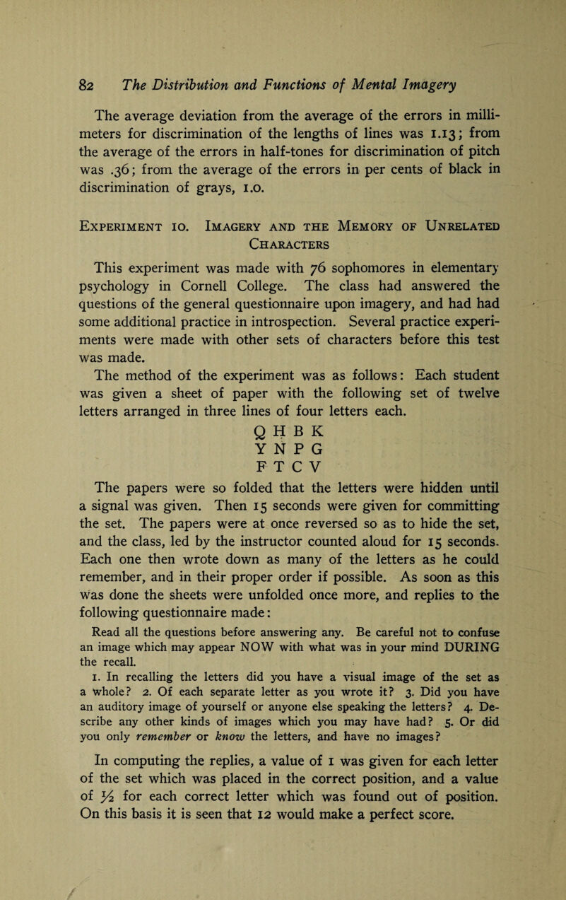 The average deviation from the average of the errors in milli¬ meters for discrimination of the lengths of lines was 1.13; from the average of the errors in half-tones for discrimination of pitch was .36; from the average of the errors in per cents of black in discrimination of grays, 1.0. Experiment 10. Imagery and the Memory of Unrelated Characters This experiment was made with 76 sophomores in elementary psychology in Cornell College. The class had answered the questions of the general questionnaire upon imagery, and had had some additional practice in introspection. Several practice experi¬ ments were made with other sets of characters before this test was made. The method of the experiment was as follows: Each student was given a sheet of paper with the following set of twelve letters arranged in three lines of four letters each. QHBK Y N P G FTCV The papers were so folded that the letters were hidden until a signal was given. Then 15 seconds were given for committing the set. The papers were at once reversed so as to hide the set, and the class, led by the instructor counted aloud for 15 seconds. Each one then wrote down as many of the letters as he could remember, and in their proper order if possible. As soon as this was done the sheets were unfolded once more, and replies to the following questionnaire made: Read all the questions before answering any. Be careful not to confuse an image which may appear NOW with what was in your mind DURING the recall. 1. In recalling the letters did you have a visual image of the set as a whole? 2. Of each separate letter as you wrote it? 3. Did you have an auditory image of yourself or anyone else speaking the letters ? 4. De¬ scribe any other kinds of images which you may have had? 5. Or did you only remember or know the letters, and have no images? In computing the replies, a value of 1 was given for each letter of the set which was placed in the correct position, and a value of for each correct letter which was found out of position. On this basis it is seen that 12 would make a perfect score.