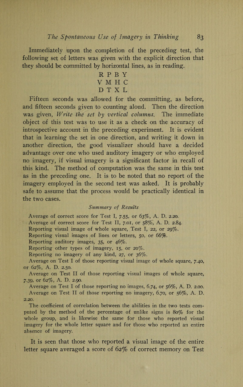 Immediately upon the completion of the preceding test, the following set of letters was given with the explicit direction that they should be committed by horizontal lines, as in reading. R P B Y V M H C D T X L Fifteen seconds was allowed for the committing, as before, and fifteen seconds given to counting aloud. Then the direction was given, Write the set by vertical columns. The immediate object of this test was to use it as a check on the accuracy of introspective account in the preceding experiment. It is evident that in learning the set in one direction, and writing it down in another direction, the good visualizer should have a decided advantage over one who used auditory imagery or who employed no imagery, if visual imagery is a significant factor in recall of this kind. The method of computation was the same in this test as in the preceding one. It is to be noted that no report of the imagery employed in the second test was asked. It is probably safe to assume that the process would be practically identical in the two cases. Summary of Results Average of correct score for Test I, 7.55, or 63%, A. D. 2.20. Average of correct score for Test II, 7.01, or 58%, A. D. 2.84. Reporting visual image of whole square, Test I, 22, or 29%. Reporting visual images of lines or letters, 50, or 66%. Reporting auditory images, 35, or 46%. Reporting other types of imagery, 15, or 20%. Reporting no imagery of any kind, 27, or 36%. Average on Test I of those reporting visual image of whole square, 7.40, or 62%, A. D. 2.50. Average on Test II of those reporting visual images of whole square, 7.39, or 62%, A. D. 2.90. Average on Test I of those reporting no images, 6.74, or 56%, A. D. 2.00. Average on Test II of those reporting no imagery, 6.70, or 56%, A. D. 2.20. The coefficient of correlation between the abilities in the two tests com¬ puted by the method of the percentage of unlike signs is 80% for the whole group, and is likewise the same for those who reported visual imagery for the whole letter square and for those who reported an entire absence of imagery. It is seen that those who reported a visual image of the entire letter square averaged a score of 62% of correct memory on Test