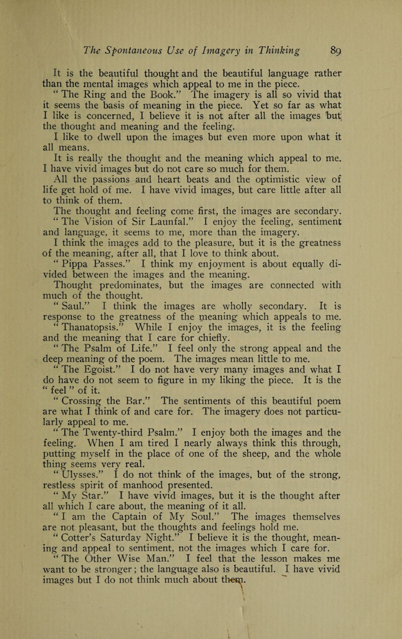 It is the beautiful thought and the beautiful language rather than the mental images which appeal to me in the piece. “ The Ring and the Book/'* The imagery is all so vivid that it seems the basis of meaning in the piece. Yet so far as what I like is concerned, I believe it is not after all the images but the thought and meaning and the feeling. I like to dwell upon the images but even more upon what it all means. It is really the thought and the meaning which appeal to me. I have vivid images but do not care so much for them. All the passions and heart beats and the optimistic view of life get hold of me. I have vivid images, but care little after all to think of them. The thought and feeling come first, the images are secondary. “ The Vision of Sir Launfal.” I enjoy the feeling, sentiment and language, it seems to me, more than the imagery. I think the images add to the pleasure, but it is the greatness of the meaning, after all, that I love to think about. “ Pippa Passes/’ I think my enjoyment is about equally di¬ vided between the images and the meaning. Thought predominates, but the images are connected with much of the thought. “ Saul.” I think the images are wholly secondary. It is response to the greatness of the meaning which appeals to me. “ Thanatopsis.” While I enjoy the images, it is the feeling and the meaning that I care for chiefly. “ The Psalm of Life.” I feel only the strong appeal and the deep meaning of the poem. The images mean little to me. “ The Egoist.” I do not have very many images and what I do have do not seem to figure in my liking the piece. It is the “ feel ” of it. “ Crossing the Bar.” The sentiments of this beautiful poem are what I think of and care for. The imagery does not particu¬ larly appeal to me. “ The Twenty-third Psalm.” I enjoy both the images and the feeling. When I am tired I nearly always think this through, putting myself in the place of one of the sheep, and the whole thing seems very real. “ Ulysses.” I do not think of the images, but of the strong, restless spirit of manhood presented. “ My Star.” I have vivid images, but it is the thought after all which I care about, the meaning of it all. “ I am the Captain of My Soul.” The images themselves are not pleasant, but the thoughts and feelings hold me. “ Cotter’s Saturday Night.” I believe it is the thought, mean¬ ing and appeal to sentiment, not the images which I care for. “ The Other Wise Man.” I feel that the lesson makes me want to be stronger; the language also is beautiful. I have vivid images but I do not think much about the^i. I \