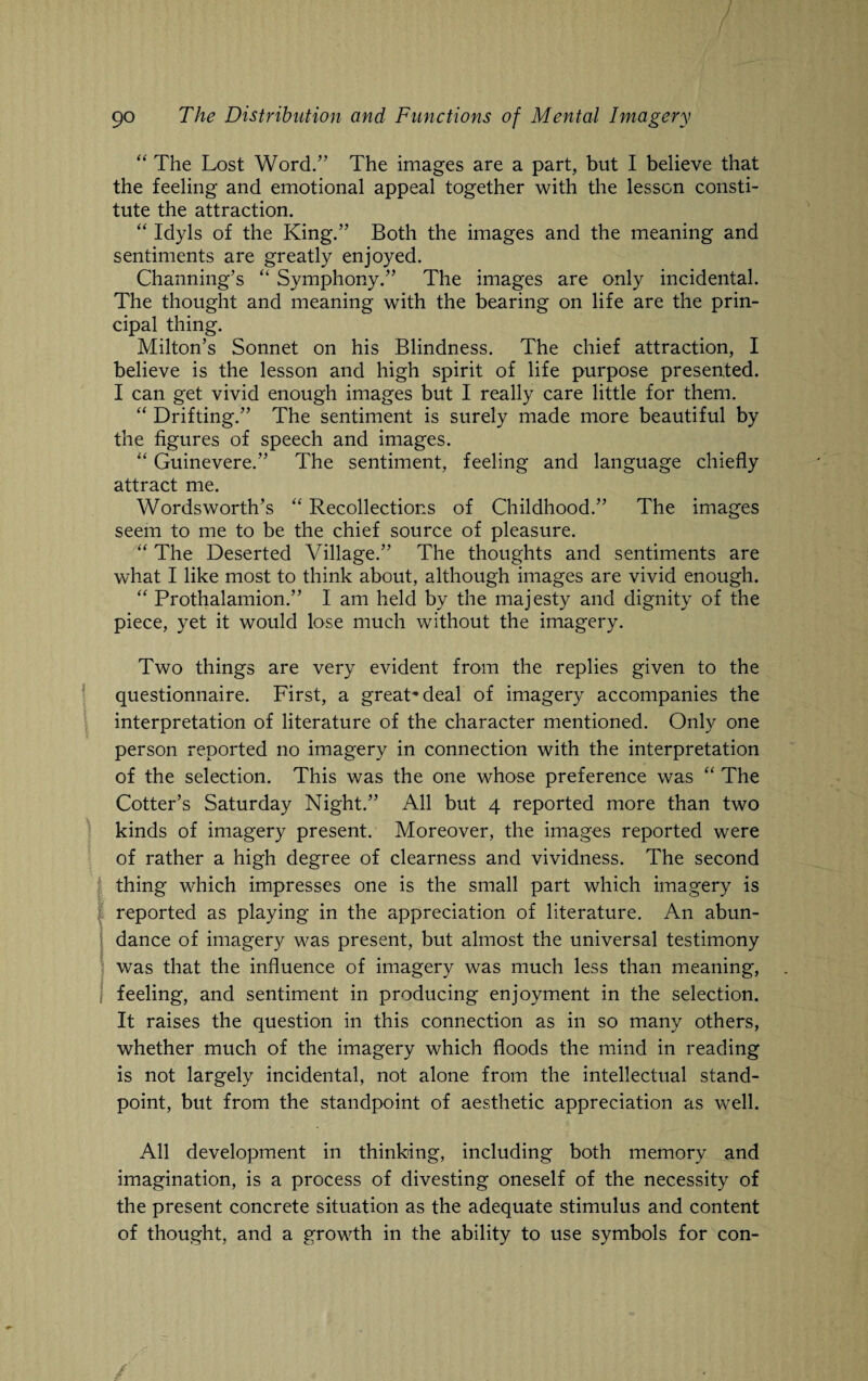 “ The Lost Word.” The images are a part, but I believe that the feeling and emotional appeal together with the lesson consti¬ tute the attraction. “ Idyls of the King.” Both the images and the meaning and sentiments are greatly enjoyed. Channing’s “ Symphony.” The images are only incidental. The thought and meaning with the bearing on life are the prin¬ cipal thing. Milton’s Sonnet on his Blindness. The chief attraction, I believe is the lesson and high spirit of life purpose presented. I can get vivid enough images but I really care little for them. “ Drifting.” The sentiment is surely made more beautiful by the figures of speech and images. “ Guinevere.” The sentiment, feeling and language chiefly attract me. Wordsworth’s “ Recollections of Childhood.” The images seem to me to be the chief source of pleasure. “ The Deserted Village.” The thoughts and sentiments are what I like most to think about, although images are vivid enough. “ Prothalamion.” I am held by the majesty and dignity of the piece, yet it would lose much without the imagery. Two things are very evident from the replies given to the questionnaire. First, a great* deal of imagery accompanies the interpretation of literature of the character mentioned. Only one person reported no imagery in connection with the interpretation of the selection. This was the one whose preference was “ The Cotter’s Saturday Night.” All but 4 reported more than two kinds of imagery present. Moreover, the images reported were of rather a high degree of clearness and vividness. The second thing which impresses one is the small part which imagery is reported as playing in the appreciation of literature. An abun¬ dance of imagery was present, but almost the universal testimony was that the influence of imagery was much less than meaning, feeling, and sentiment in producing enjoyment in the selection. It raises the question in this connection as in so many others, whether much of the imagery which floods the mind in reading is not largely incidental, not alone from the intellectual stand¬ point, but from the standpoint of aesthetic appreciation as well. All development in thinking, including both memory and imagination, is a process of divesting oneself of the necessity of the present concrete situation as the adequate stimulus and content of thought, and a growth in the ability to use symbols for con-
