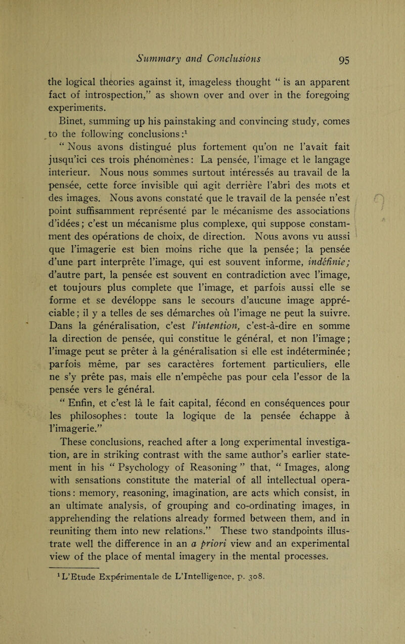 the logical theories against it, imageless thought “ is an apparent fact of introspection/’ as shown over and over in the foregoing experiments. Binet, summing up his painstaking and convincing study, comes to the following conclusions :x “ Nous avons distingue plus fortement qu’on ne l’avait fait jusqu’ici ces trois phenomenes: La pensee, l’image et le langage interieur. Nous nous sommes surtout interesses au travail de la pensee, cette force invisible qui agit derriere l’abri des mots et des images. Nous avons constate que le travail de la pensee n’est point suffisamment represente par le mecanisme des associations d’idees; c’est un mecanisme plus complexe, qui suppose constam- ment des operations de choix, de direction. Nous avons vu aussi que Timagerie est bien moins riche que la pensee; la pensee d’une part interprete l’image, qui est souvent informe, indednie; d’autre part, la pensee est souvent en contradiction avec l’image, et toujours plus complete que l’image, et parfois aussi elle se forme et se developpe sans le secours d’aucune image appre¬ ciable ; il y a telles de ses demarches ou l’image ne peut la suivre. Dans la generalisation, c’est Vintention, c’est-a-dire en somme la direction de pensee, qui constitue le general, et non l’image; rimage peut se preter a la generalisation si elle est indeterminee; parfois meme, par ses caracteres fortement particuliers, elle ne s’y prete pas, mais elle n’empeche pas pour cela l’essor de la pensee vers le general. “ Enfin, et c’est la le fait capital, fecond en consequences pour les philosophes: toute la logique de la pensee echappe a rimagerie.” These conclusions, reached after a long experimental investiga¬ tion, are in striking contrast with the same author’s earlier state¬ ment in his “ Psychology of Reasoning ” that, “ Images, along with sensations constitute the material of all intellectual opera¬ tions : memory, reasoning, imagination, are acts which consist, in an ultimate analysis, of grouping and co-ordinating images, in apprehending the relations already formed between them, and in reuniting them into new relations.” These two standpoints illus¬ trate well the difference in an a priori view and an experimental view of the place of mental imagery in the mental processes. ^’Etude Expdrimentale de L’lntelligence, p. 308.