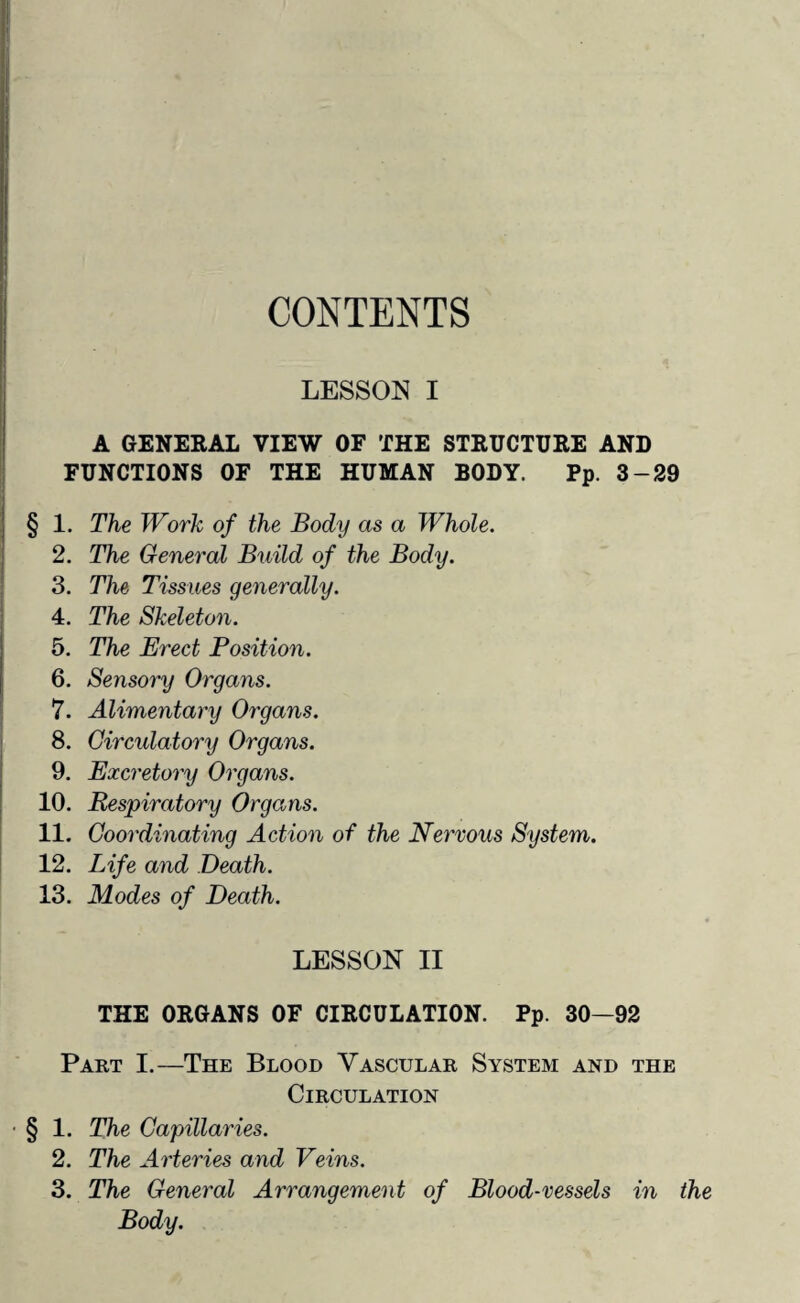 CONTENTS LESSON I A GENERAL VIEW OF THE STRUCTURE AND FUNCTIONS OF THE HUMAN BODY. Pp. 3-29 § 1. The Work of the Body as a Whole. 2. The General Build of the Body. 3. The Tissues generally. 4. The Skeleton. 5. The Erect Position. 6. Sensory Organs. 7. Alimentary Organs. 8. Circulatory Organs. 9. Excretory Organs. 10. Respiratory Organs. 11. Coordinating Action of the Nervous System. 12. Life and Death. 13. Modes of Death. LESSON II THE ORGANS OF CIRCULATION. Pp. 30—92 Part I.—The Blood Vascular System and the Circulation • § 1. The Capillaries. 2. The Arteries and Veins. 3. The General Arrangement of Blood-vessels in the Body.