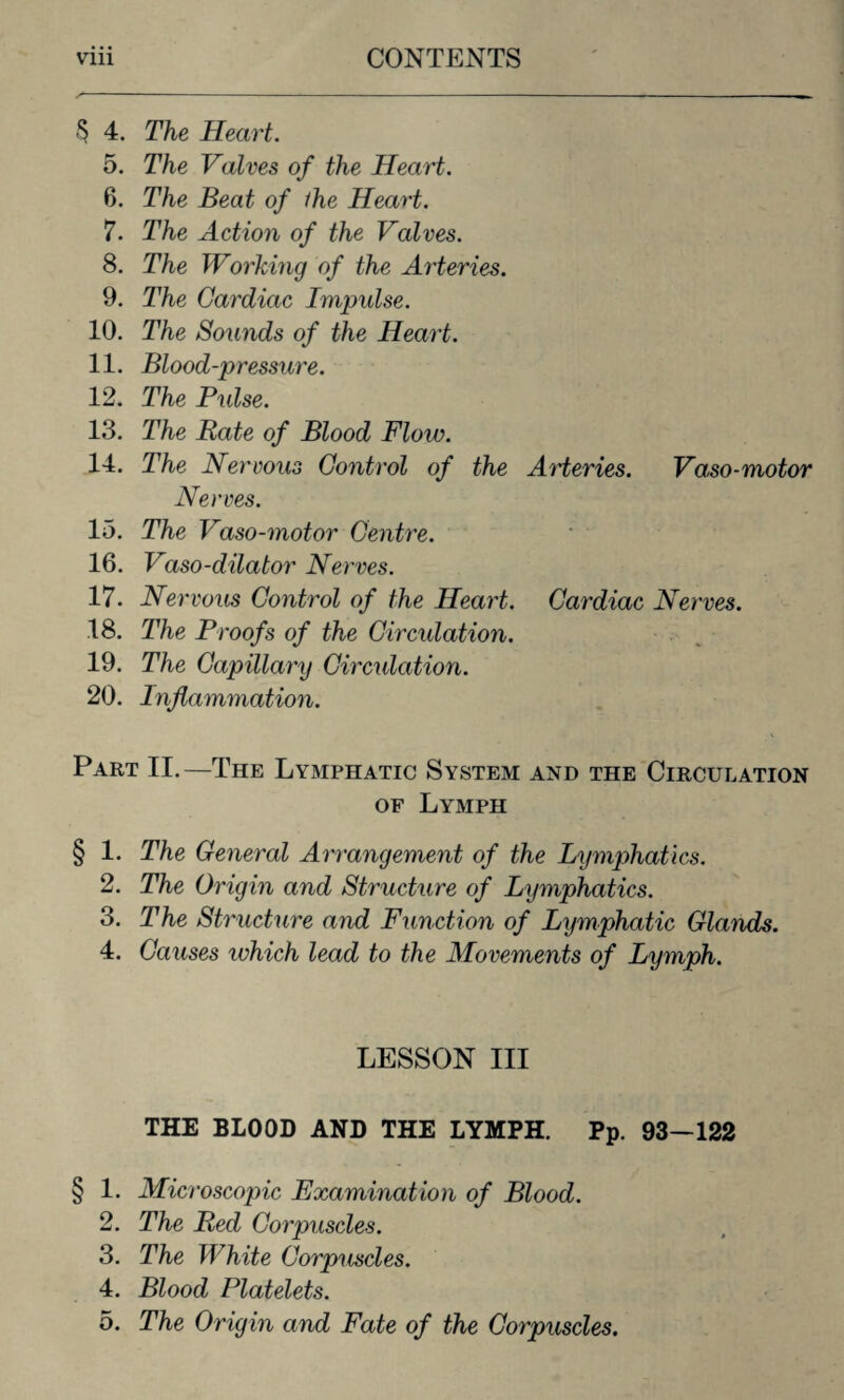 § 4. The Heart. 5. The Valves of the Heart. 6. The Beat of ihe Heart. 7. The Action of the Valves. 8. The Working of the Arteries. 9. The Cardiac Impulse. 10. The Sounds of the Heart. 11. Blood-pressure. 12. The Pulse. 13. The Rate of Blood Flow. 14. The Nervous Control of the AHeries. Vaso-motor Nerves. 15. The Vaso-motor Centre. 16. Vaso-dilator Nerves. 17. Nervous Control of the Heart. Cardiac Nerves. 18. The Proofs of the Circulation. 19. The Capillary Circulation. 20. Inflammation. Part II.—The Lymphatic System and the Circulation of Lymph § 1. The General Arrangement of the Lymphatics. 2. The Origin and Structure of Lymphatics. 3. The Structure and Function of Lymphatic Glands. 4. Causes which lead to the Movements of Lymph. LESSON III THE BLOOD AND THE LYMPH. Pp. 93—122 § 1. Microscopic Examination of Blood. 2. The Red Corpuscles. 3. The White Corpuscles. 4. Blood Platelets.