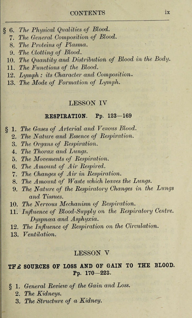 § 6. The Physical Qualities of Blood. 7. The General Composition of Blood. 8. The Proteins of Plasma. 9. The Clotting of Blood. 10. The Quantity and Distribution of Blood in the Body. 11. The Functions of the Blood. 12. Lymph : its Character and Composition. 13. The Mode of Formation of Lymph. LESSON IV RESPIRATION. Pp. 123—169 § 1. The Gases of Arterial and Venous Blood. 2. The Nature and Essence of Respiration. 3. The Organs of Respiration. 4. The Thorax and Lungs. 5. The Movements of Respiration. 6. The Amount of Air Respired. 7. The Changes of Air in Respiration. 8. The Amount of Waste which leaves the Lungs. 9. The Nature of the Respiratory Changes in the Lungs and Tissues. 10. The Nervous Mechanism of Respiration. 11. Influence of Blood-Supply on the Respiratory Centre. Dyspnoea and Asphyxia. 12. The Influence of Respiration on the Circulation. 13. Ventilation. LESSON V TFE SOURCES OF LOSS AND OF GAIN TO THE BLOOD. Pp. 170—223. § 1. General Review of the Gain and Loss. 2. The Kidneys. 3. The Structure of a Kidney.