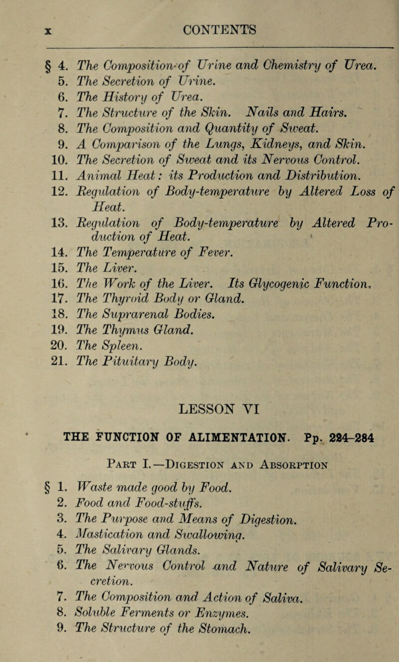 § 4. The Composition* of Urine and Chemistry of Urea. 5. The Secretion of Urine. 6. The History of Urea. 7. The Structure of the Skin. Nails and Hairs. 8. The Composition and Quantity of Sweat. 9. A Comparison of the Lungs, Kidneys, and Skin. 10. The Secretion of Sweat and its Nervous Control. 11. Animal Heat: its Production and Distribution. 12. Regulation of Body-temperature by Altered Loss of Heat. 13. Regulation of Body-temperature by Altered Pro¬ duction of Heat. ' 14. The Temperature of Fever. 15. The Liver. 10. The Work of the Liver. Its Glycogenic Function, 17. The Thyroid Body or Gland. 18. The Suprarenal Bodies. 19. The Thymus Gland. 20. The Spleen. 21. The Pituitary Body. LESSON VI THE FUNCTION OF ALIMENTATION. Pp. 284-284 Part I.—Digestion and Absorption § 1. Waste made good by Food. 2. Food and Foodstuffs. 3. The Purpose and Means of Digestion. 4. Mastication and Sivallowing. 5. The Salivary Glands. 6. The Nervous Control and Nature of Salivary Se¬ cretion. 7. The Composition and Action of Saliva. 8. Soluble Ferments or Enzymes. 9. The Structure of the Stomach.