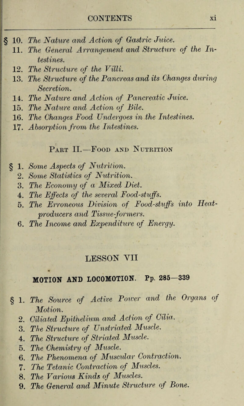 § 10. The Nature and Action of Gastric Juice. 11. The General Arrangement and Structure of the In¬ testines. 12. The Structure of the Villi. 13. The Structure of the Pancreas and its Changes during Secretion. 14. The Nature and Action of Pancreatic Juice. 15. The Nature and Action of Bile. 16. The Changes Food Undergoes in the Intestines. 17. Absorption from the Intestines. Part II.—Food and Nutrition § 1. Some Aspects of Nutrition. 2. Some Statistics of Nutrition. 3. The Economy of a Mixed Diet. 4. The Effects of the several Foodstuffs. 5. The Erroneous Division of Food-stuff's into Heat- producers and Tissue-formers. 6. The Income and Expenditure of Energy. LESSON YII m MOTION AND LOCOMOTION. Pp. 285—339 § 1. The Source of Active Power and the Organs of Motion. 2. Ciliated Epithelium and Action of Cilia. 3. The Structure of Unstriated Muscle. 4. The Structure of Striated Muscle. 5. The Chemistry of Muscle. 6. The Phenomena of Muscular Contraction. 7. The Tetanic Contraction of Muscles. 8. The Various Kinds of Muscles. 9. The General and Minute Structure of Bone.