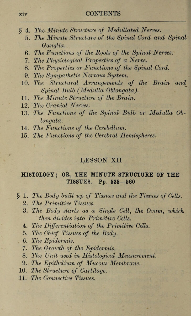 § 4. The Minute Structure of Medullated Nerves. 5. The Minute Structure of the Spinal Cord and Spinal Ganglia. 6. The Functions of the Roots of the Spinal Nerves. 7. The Physiological Properties of a Nerve. 8. The Properties or Functions of the Spinal Cord. 9. The Sympathetic Nervous System. 10. The Structural Arrangements of the Brain and,\ Spinal Bulb (Medulla Oblongata). 11. The Minute Structure of the Brain. 12. The Cranial Nerves. 13. The Functions of the Spinal Bulb or Medulla Ob¬ longata. 14. The Functions of the Cerebellum. 15. The Functions of the Cerebral Hemispheres. i LESSON XII HISTOLOGY; OR, THE MINUTE STRUCTURE OF THE TISSUES. Pp. 535—560 § 1. The Body built up of Tissues and the Tissues of Cells. 2. The Primitive Tissues. 3. The Body starts as a Single Cell, the Ovum, which then divides into Primitive Cells. 4. The Differentiation of the Primitive Cells. 5. The Chief Tissues of the Body. , 6. The Epidermis. 7. The Growth of the Epidermis. 8. The Unit used in Histological Measurement. 9. The Epithelium of Mucous Membrane. 10. The Structure of Cartilage. 11. The Connective Tissues.