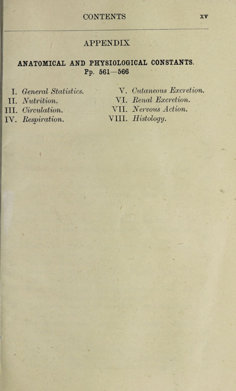 APPENDIX ANATOMICAL AND PHYSIOLOGICAL CONSTANTS. Pp. 561—566 I. General Statistics. II. Nutrition. III. Circulation. IV. Respiration. V. Cutaneous Excretion. VI. Renal Excretion. VII. Nervous Action. VIII. Histology.