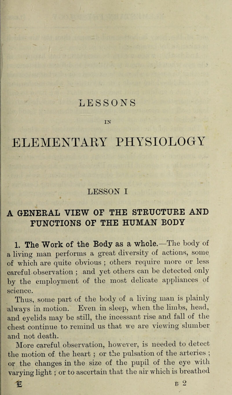 IN ELEMENTARY PHYSIOLOGY LESSON I A GENERAL VIEW OF THE STRUCTURE AND FUNCTIONS OF THE HUMAN BODY 1. The Work of the Body as a whole.—The body of a living man performs a great diversity of actions, some of which are quite obvious ; others require more or less careful observation ; and yet others can be detected only by the employment of the most delicate appliances of science. Thus, some part of the body of a living man is plainly always in motion. Even in sleep, when the limbs, head, and eyelids may be still, the incessant rise and fall of the chest continue to remind us that we are viewing slumber and not death. More careful observation, however, is needed to detect the motion of the heart ; or the pulsation of the arteries ; or the changes in the size of the pupil of the eye with varying light; or to ascertain that the air which is breathed