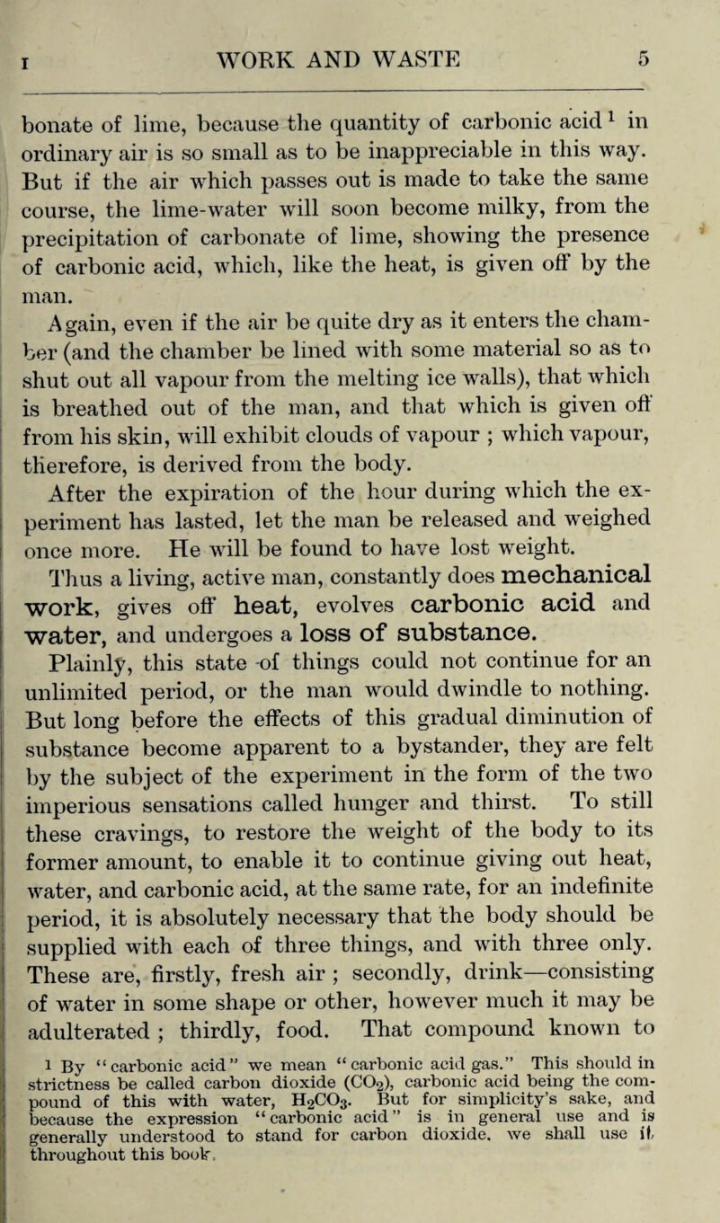 bonate of lime, because the quantity of carbonic acicl1 in ordinary air is so small as to be inappreciable in this way. But if the air which passes out is made to take the same course, the lime-water will soon become milky, from the precipitation of carbonate of lime, showing the presence of carbonic acid, which, like the heat, is given off by the man. Again, even if the air be quite dry as it enters the cham¬ ber (and the chamber be lined with some material so as to shut out all vapour from the melting ice walls), that which is breathed out of the man, and that which is given oft from his skin, will exhibit clouds of vapour ; which vapour, therefore, is derived from the body. After the expiration of the hour during which the ex¬ periment has lasted, let the man be released and weighed once more. He will be found to have lost weight. Thus a living, active man, constantly does mechanical work, gives off heat, evolves carbonic acid, and water, and undergoes a loss of substance. Plainly, this state -of things could not continue for an unlimited period, or the man would dwindle to nothing. But long before the effects of this gradual diminution of substance become apparent to a bystander, they are felt by the subject of the experiment in the form of the two imperious sensations called hunger and thirst. To still these cravings, to restore the weight of the body to its former amount, to enable it to continue giving out heat, water, and carbonic acid, at the same rate, for an indefinite period, it is absolutely necessary that the body should be supplied with each of three things, and with three only. These are, firstly, fresh air ; secondly, drink—consisting of water in some shape or other, however much it may be adulterated ; thirdly, food. That compound known to i By “carbonic acid” we mean “carbonic acid gas.” This should in strictness be called carbon dioxide (C02), cai'bonic acid being the com¬ pound of this with water, H2C03. But for simplicity’s sake, and [because the expression “carbonic acid” is in general use and is generally understood to stand for carbon dioxide, we shall use it throughout this book.