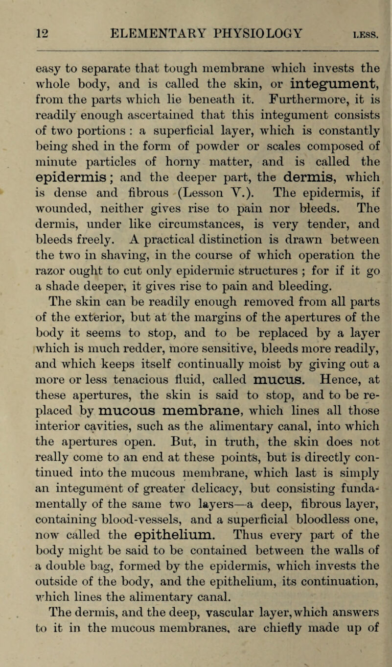 easy to separate that tough membrane which invests the whole body, and is called the skin, or integument, from the parts which lie beneath it. Furthermore, it is readily enough ascertained that this integument consists of two portions : a superficial layer, which is constantly being shed in the form of powder or scales composed of minute particles of horny matter, and is called the epidermis; and the deeper part, the dermis, which is dense and fibrous (Lesson V.). The epidermis, if wounded, neither gives rise to pain nor bleeds. The dermis, under like circumstances, is very tender, and bleeds freely. A practical distinction is drawn between the two in shaving, in the course of which operation the razor ought to cut only epidermic structures ; for if it go a shade deeper, it gives rise to pain and bleeding. The skin can be readily enough removed from all parts of the exterior, but at the margins of the apertures of the body it seems to stop, and to be replaced by a layer which is much redder, more sensitive, bleeds more readily, and which keeps itself continually moist by giving out a more or less tenacious fluid, called mucus. Hence, at these apertures, the skin is said to stop, and to be re¬ placed by mucous membrane, which lines all those interior cavities, such as the alimentary canal, into which the apertures open. But, in truth, the skin does not really come to an end at these points, but is directly con¬ tinued into the mucous membrane, which last is simply an integument of greater delicacy, but consisting funda¬ mentally of the same two layers—a deep, fibrous layer, containing blood-vessels, and a superficial bloodless one, now called the epithelium. Thus every part of the body might be said to be contained between the walls of a double bag, formed by the epidermis, which invests the outside of the body, and the epithelium, its continuation, which lines the alimentary canal. The dermis, and the deep, vascular layer, which answers to it in the mucous membranes, are chiefly made up of