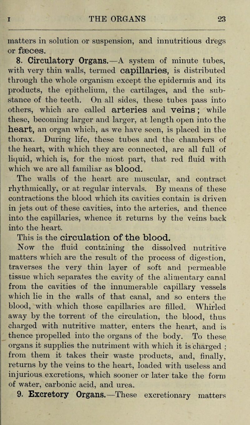 matters in solution or suspension, and in nutritious dregs or faeces. 8. Circulatory Organs.—A system of minute tubes, with very thin walls, termed capillaries, is distributed through the whole organism except the epidermis and its products, the epithelium, the cartilages, and the sub¬ stance of the teeth. On all sides, these tubes pass into others, which are called arteries and veins; while these, becoming larger and larger, at length open into the heart, an organ which, as we have seen, is placed in the thorax. During life, these tubes and the chambers of the heart, with which they are connected, are all full of liquid, which is, for the most part, that red fluid with which we are all familiar as blood. The walls of the heart are muscular, and contract rhythmically, or at regular intervals. By means of these contractions the blood which its cavities contain is driven in jets out of these cavities, into the arteries, and thence into the capillaries, whence it returns by the veins back into the heart. This is the circulation of the blood. Now the fluid containing the dissolved nutritive matters which are the result of the process of digestion, traverses the very thin layer of soft and permeable tissue which separates the cavity of the alimentary canal from the cavities of the innumerable capillary vessels which lie in the walls of that canal, and so enters the blood, with which those capillaries are filled. Whirled away by the torrent of the circulation, the blood, thus charged with nutritive matter, enters the heart, and is thence propelled into the organs of the body. To these organs it supplies the nutriment with which it is charged ; from them it takes their wraste products, and, finally, returns by the veins to the heart, loaded with useless and injurious excretions, which sooner or later take the form of water, carbonic acid, and urea. 9. Excretory Organs.—These excretionary matters