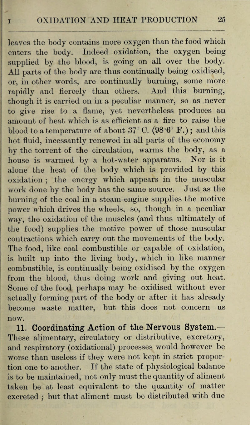 leaves the body contains more oxygen than the food which enters the body. Indeed oxidation, the oxygen being supplied by the blood, is going on all over the body. All parts of the body are thus continually being oxidised, or, in other words, are continually burning, some more rapidly and fiercely than others. And this burning, though it is carried on in a peculiar manner, so as never to give rise to a flame, yet nevertheless produces an amount of heat which is as efficient as a fire to raise the blood to a temperature of about 37° C. (98'6° F.); and this hot fluid, incessantly renewed in all parts of the economy by the torrent of the circulation, warms the body, as a house is warmed by a hot-water apparatus. Nor is it alone the heat of the body which is provided by this oxidation ; the energy which appears in the muscular work done by the body has the same source. Just as the burning of the coal in a steam-engine supplies the motive power which drives the wheels, so, though in a peculiar way, the oxidation of the muscles (and thus ultimately of the food) supplies the motive power of those muscular contractions which carry out the movements of the body. The food, like coal combustible or capable of oxidation, is built up into the living body, which in like manner combustible, is continually being oxidised by the oxygen from the blood, thus doing work and giving out heat. Some of the food perhaps may be oxidised without ever actually forming part of the body or after it has already become waste matter, but this does not concern us now. 11. Coordinating Action of the Nervous System.— These alimentary, circulatory or distributive, excretory, and respiratory (oxidational) processes would however be worse than useless if they were not kept in strict propor¬ tion one to another. If the state of physiological balance is to be maintained, not only must the quantity of aliment taken be at least equivalent to the quantity of matter excreted ; but that aliment must be distributed with due