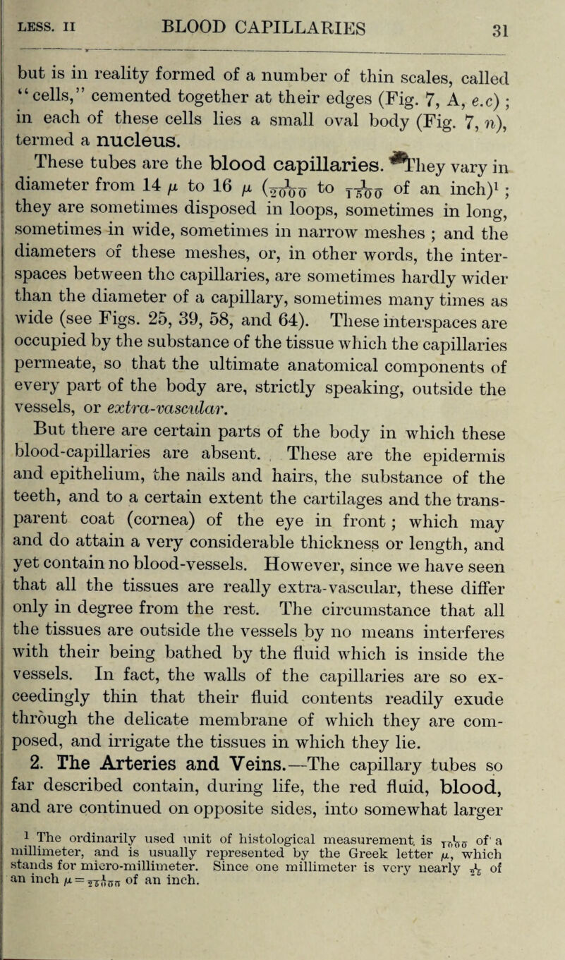 but is in reality formed of a number of thin scales, called “cells,” cemented together at their edges (Fig. 7, A, e.c) ; in each of these cells lies a small oval body (Fig. 7, n), termed a nucleus. These tubes are the blood capillaries. ^*Hiey vary in diameter from 14 /x to 16 /x (oqW to of an inch)1 ; they are sometimes disposed in loops, sometimes in long, sometimes in wide, sometimes in narrow meshes ; and the diameters of these meshes, or, in other words, the inter¬ spaces between the capillaries, are sometimes hardly wider than the diameter of a capillary, sometimes many times as wide (see Figs. 25, 39, 58, and 64). These interspaces are occupied by the substance of the tissue which the capillaries ! permeate, so that the ultimate anatomical components of every part of the body are, strictly speaking, outside the vessels, or extra-vascular. But there are certain parts of the body in which these blood-capillaries are absent. These are the epidermis and epithelium, the nails and hairs, the substance of the teeth, and to a certain extent the cartilages and the trans¬ parent coat (cornea) of the eye in front; which may ! and do attain a very considerable thickness or length, and I yet contain no blood-vessels. However, since we have seen that all the tissues are really extra-vascular, these differ only in degree from the rest. The circumstance that all the tissues are outside the vessels by no means interferes with their being bathed by the fluid which is inside the vessels. In fact, the walls of the capillaries are so ex¬ ceedingly thin that their fluid contents readily exude through the delicate membrane of which they are com¬ posed, and irrigate the tissues in which they lie. 2. The Arteries and Veins.—The capillary tubes so far described contain, during life, the red fluid, blood, and are continued on opposite sides, into somewhat larger i The ordinarily used unit of histological measurement, is of' a millimeter, and is usually represented by the Greek letter p, which stands for micro-millimeter. Since one millimeter is very nearly ^ of an inch = of an inch.