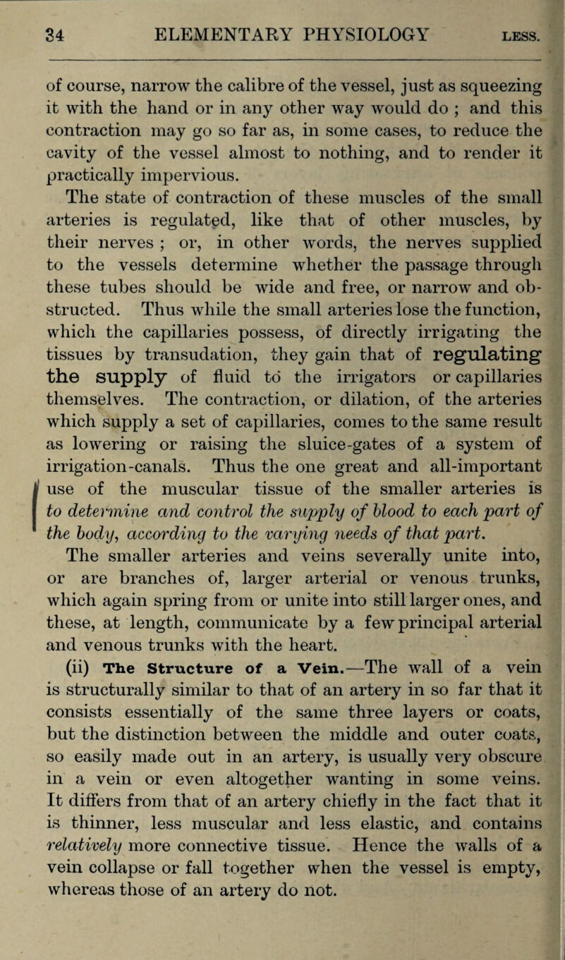 of course, narrow the calibre of the vessel, just as squeezing it with the hand or in any other way would do ; and this contraction may go so far as, in some cases, to reduce the cavity of the vessel almost to nothing, and to render it practically impervious. The state of contraction of these muscles of the small arteries is regulated, like that of other muscles, by their nerves ; or, in other words, the nerves supplied to the vessels determine whether the passage through these tubes should be wide and free, or narrow and ob¬ structed. Thus while the small arteries lose the function, which the capillaries possess, of directly irrigating the tissues by transudation, they gain that of regulating1 the supply of fluid to the irrigators or capillaries themselves. The contraction, or dilation, of the arteries which supply a set of capillaries, comes to the same result as loAvering or raising the sluice-gates of a system of irrigation-canals. Thus the one great and all-important use of the muscular tissue of the smaller arteries is to determine and control the supply of blood to each part of the body, according to the varying needs of that part. The smaller arteries and veins severally unite into, or are branches of, larger arterial or venous trunks, which again spring from or unite into still larger ones, and these, at length, communicate by a few principal arterial and venous trunks with the heart. (ii) The Structure of a Vein.—The wall of a vein is structurally similar to that of an artery in so far that it consists essentially of the same three layers or coats, but the distinction between the middle and outer coats, so easily made out in an artery, is usually very obscure in a vein or even altogether wanting in some veins. It differs from that of an artery chiefly in the fact that it is thinner, less muscular and less elastic, and contains relatively more connective tissue. Hence the walls of a vein collapse or fall together when the vessel is empty, whereas those of an artery do not.