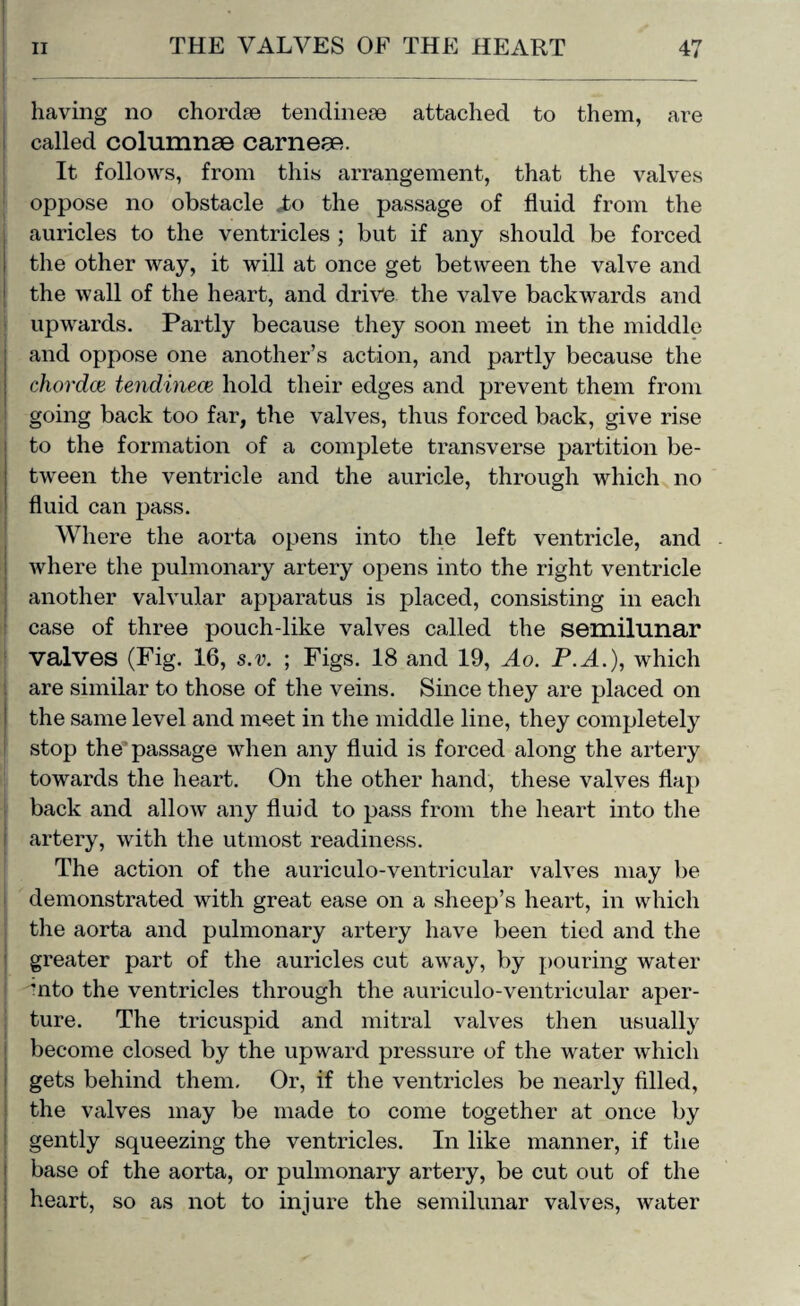 having no chordse tendinese attached to them, are called columnse carnese. It follows, from this arrangement, that the valves oppose no obstacle ,to the passage of fluid from the auricles to the ventricles ; but if any should be forced the other way, it will at once get between the valve and the wall of the heart, and drive the valve backwards and upwards. Partly because they soon meet in the middle and oppose one another’s action, and partly because the chordal tendinece hold their edges and prevent them from going back too far, the valves, thus forced back, give rise to the formation of a complete transverse partition be¬ tween the ventricle and the auricle, through which no fluid can pass. Where the aorta opens into the left ventricle, and where the pulmonary artery opens into the right ventricle another valvular apparatus is placed, consisting in each case of three pouch-like valves called the semilunar valves (Fig. 16, s.v. ; Figs. 18 and 19, Ao. P.A.), which are similar to those of the veins. Since they are placed on the same level and meet in the middle line, they completely stop the passage when any fluid is forced along the artery towards the heart. On the other hand, these valves flap back and allow any fluid to pass from the heart into the artery, with the utmost readiness. The action of the auriculo-ventricular valves may be demonstrated with great ease on a sheep’s heart, in which the aorta and pulmonary artery have been tied and the greater part of the auricles cut away, by pouring water ■nto the ventricles through the auriculo-ventricular aper¬ ture. The tricuspid and mitral valves then usually become closed by the upward pressure of the water which gets behind them. Or, if the ventricles be nearly filled, the valves may be made to come together at once by gently squeezing the ventricles. In like manner, if the base of the aorta, or pulmonary artery, be cut out of the heart, so as not to injure the semilunar valves, water