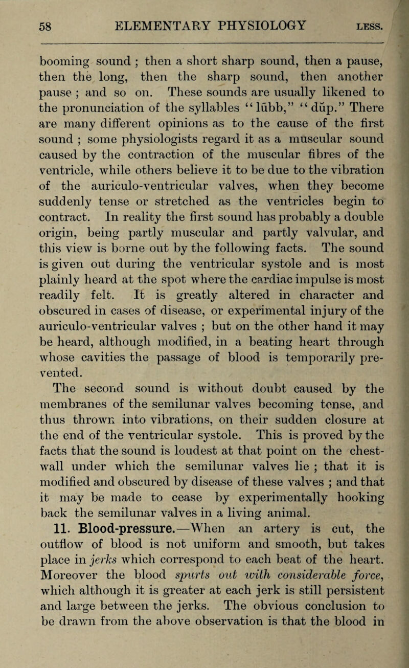 booming sound ; then a short sharp sound, then a pause, then the long, then the sharp sound, then another pause ; and so on. These sounds are usually likened to the pronunciation of the syllables “lubb,” “dup.” There are many different opinions as to the cause of the first sound ; some physiologists regard it as a muscular sound caused by the contraction of the muscular fibres of the ventricle, while others believe it to be due to the vibration of the auriculo-ventricular valves, when they become suddenly tense or stretched as the ventricles begin to contract. In reality the first sound has probably a double origin, being partly muscular and partly valvular, and this view is borne out by the following facts. The sound is given out during the ventricular systole and is most plainly heard at the spot where the cardiac impulse is most readily felt. It is greatly altered in character and obscured in cases of disease, or experimental injury of the auriculo-ventricular valves ; but on the other hand it may be heard, although modified, in a beating heart through whose cavities the passage of blood is temporarily pre¬ vented. The second sound is without doubt caused by the membranes of the semilunar valves becoming tense, and thus thrown into vibrations, on their sudden closure at the end of the ventricular systole. This is proved by the facts that the sound is loudest at that point on the chest- wall under which the semilunar valves lie ; that it is modified and obscured by disease of these valves ; and that it may be made to cease by experimentally hooking back the semilunar valves in a living animal. 11. Blood-pressure.—When an artery is cut, the outflow of blood is not uniform and smooth, but takes place in jerks which correspond to each beat of the heart. Moreover the blood spurts out with considerable force, which although it is greater at each jerk is still persistent and large between the jerks. The obvious conclusion to be drawn from the above observation is that the blood in