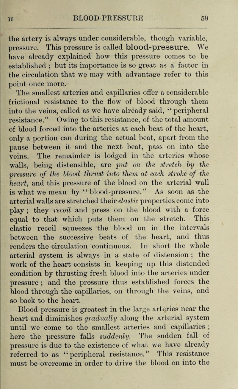 the artery is always under considerable, though variable, pressure. This pressure is called blood-pressure. We have already explained how this pressure comes to be established ; but its importance is so great as a factor in the circulation that we may with advantage refer to this point once more. The smallest arteries and capillaries offer a considerable frictional resistance to the flow of blood through them into the veins, called as we have already said, “peripheral resistance.” Owing to this resistance, of the total amount of blood forced into the arteries at each beat of the heart, only a portion can during the actual beat, apart from the pause between it and the next beat, pass on into the veins. The remainder is lodged in the arteries whose walls, being distensible, are put on the stretch hy the pressure of the blood thrust into them at each stroke of the heart, and this pressure of the blood on the arterial wall is what we mean by “ blood-pressure.” As soon as the arterial walls are stretched their elastic properties come into play ; they recoil and press on the blood with a force equal to that which puts them on the stretch. This elastic recoil squeezes the blood on in the intervals between the successive beats of the heart, and thus renders the circulation continuous. In short the whole arterial system is always in a state of distension ; the work of the heart consists in keeping up this distended condition by thrusting fresh blood into the arteries under pressure ; and the pressure thus established forces the blood through the capillaries, on through the veins, and so back to the heart. Blood-pressure is greatest in the large arteries near the heart and diminishes gradually along the arterial system until we come to the smallest arteries and capillaries ; here the pressure falls suddenly. The sudden fall of pressure is due to the existence of what we have already referred to as “peripheral resistance.” This resistance must be overcome in order to drive the blood on into the