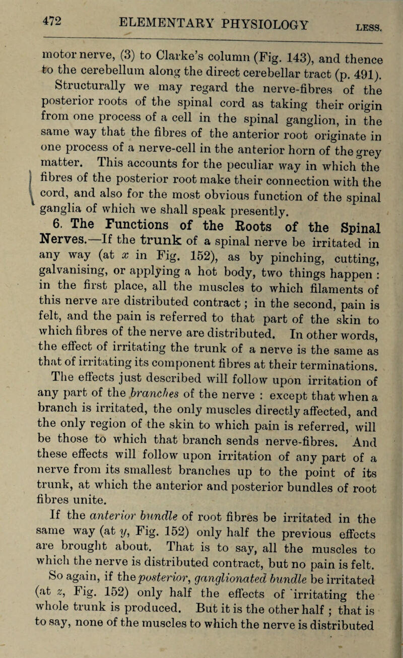 LESS. motor nerve, (3) to Clarke’s column (Fig. 143), and thence to the cerebellum along the direct cerebellar tract (p. 491). Structurally we may regard the nerve-fibres of the posterior roots of the spinal cord as taking their origin from one process of a cell in the spinal ganglion, in the same way that the fibres of the anterior root originate in one process of a nerve-cell in the anterior horn of the grey matter. This accounts for the peculiar way in which the fibres of the posterior root make their connection with the coid, and also for the most obvious function of the spinal ganglia of which we shall speak presently. 6. The Functions of the Roots of the Spinal Nerves. If the trunk of a spinal nerve be irritated in any way (at x in Fig. 152), as by pinching, cutting, galvanising, or applying a hot body, two things happen : in the first place, all the muscles to which filaments of this nerve are distributed contract; in the second, pain is felt, and the pain is referred to that part of the skin to which fibres of the nerve are distributed. In other words, the effect of irritating the trunk of a nerve is the same as that of irritating its component fibres at their terminations. The effects just described will follow upon irritation of any part of the branches of the nerve : except that when a branch is irritated, the only muscles directly affected, and the only region of the skin to which pain is referred, will be those to which that branch sends nerve-fibres. And these effects will follow upon irritation of any part of a nerve from its smallest branches up to the point of its trunk, at which the anterior and posterior bundles of root fibres unite. If the anterior bundle of root fibres be irritated in the same way (at y, Fig. 152) only half the previous effects are brought about. That is to say, all the muscles to which the nerve is distributed contract, but no pain is felt. So again, if the posterior, ganglionated bundle be irritated (at z, I ig. 152) only half the effects of irritating the whole trunk is produced. But it is the other half ; that is to say, none of the muscles to which the nerve is distributed