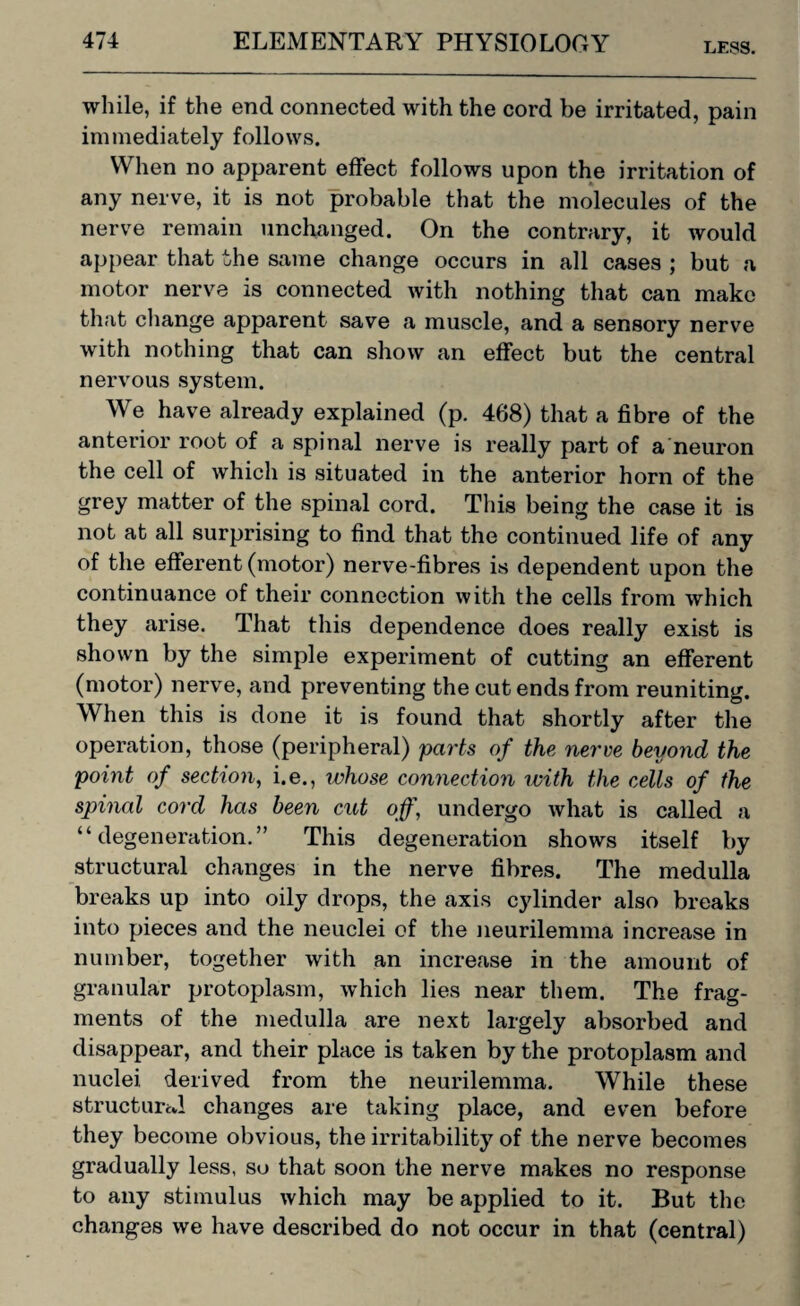 LESS. while, if the end connected with the cord be irritated, pain immediately follows. When no apparent effect follows upon the irritation of any nerve, it is not probable that the molecules of the nerve remain unchanged. On the contrary, it would appear that the same change occurs in all cases ; but a motor nerve is connected with nothing that can make that change apparent save a muscle, and a sensory nerve with nothing that can show an effect but the central nervous system. We have already explained (p. 468) that a fibre of the anterior root of a spinal nerve is really part of a neuron the cell of which is situated in the anterior horn of the grey matter of the spinal cord. This being the case it is not at all surprising to find that the continued life of any of the efferent (motor) nerve-fibres is dependent upon the continuance of their connection with the cells from which they arise. That this dependence does really exist is shown by the simple experiment of cutting an efferent (motor) nerve, and preventing the cut ends from reuniting. When this is done it is found that shortly after the operation, those (peripheral) parts of the nerve beyond the point of section, i.e., whose connection with the cells of the spinal cord has been cut off, undergo what is called a “degeneration.” This degeneration shows itself by structural changes in the nerve fibres. The medulla breaks up into oily drops, the axis cylinder also breaks into pieces and the neuclei of the neurilemma increase in number, together with an increase in the amount of granular protoplasm, which lies near them. The frag¬ ments of the medulla are next largely absorbed and disappear, and their place is taken by the protoplasm and nuclei, derived from the neurilemma. While these structured changes are taking place, and even before they become obvious, the irritability of the nerve becomes gradually less, so that soon the nerve makes no response to any stimulus which may be applied to it. But the changes we have described do not occur in that (central)